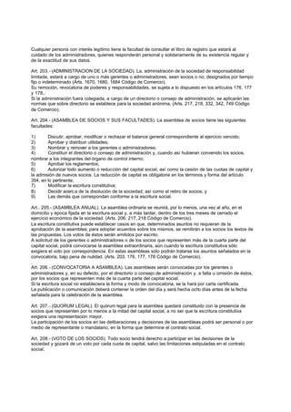 Cualquier persona con interés legítimo tiene la facultad de consultar el libro de registro que estará al
cuidado de los administradores, quienes responderán personal y solidariamente de su existencia regular y
de la exactitud de sus datos.

Art. 203.- (ADMINISTRACION DE LA SOCIEDAD). La, administración de la sociedad de responsabilidad
limitada, estará a cargo de uno o más gerentes o administradores, sean socios o no; designados por tiempo
fijo o indeterminado (Arts. 1670, 1680, 1684 Código de Comercio).
Su remoción, revocatoria de poderes y responsabilidades, se sujeta a lo dispuesto en los artículos 176, 177
y 178,.
Si la administración fuera colegiada, a cargo de un directorio o consejo de administración, se aplicarán las
normas que sobre directorio se establece para la sociedad anónima. (Arts. 217, 218, 332, 342, 749 Código
de Comercio).

Art. 204.- (ASAMBLEA DE SOCIOS Y SUS FACULTADES). La asamblea de socios tiene las siguientes
facultades:

1)      Discutir, aprobar, modificar o rechazar el balance general correspondiente al ejercicio vencido;
2)      Aprobar y distribuir utilidades;
3)      Nombrar y remover a los gerentes o administradores;
4)      Constituir el directorio o consejo de administración y, cuando así hubieran convenido los socios,
nombrar a los integrantes del órgano de control interno;
5)      Aprobar los reglamentos;
6)      Autorizar todo aumento o reducción del capital social, así como la cesión de las cuotas de capital y
la admisión de nuevos socios. La reducción de capital es obligatoria en los términos y forma del artículo
354, en lo pertinente;
7)      Modificar la escritura constitutiva;
8)      Decidir acerc a de la disolución de la sociedad; así como el retiro de socios; y
9)      Las demás que correspondan conforme a la escritura social.

Art.. 205.- (ASAMBLEA ANUAL). La asamblea ordinaria se reunirá, por lo menos, una vez al año, en el
domicilio y época fijada en la escritura social y, a más tardar, dentro de los tres meses de cerrado el
ejercicio económico de la sociedad. (Arts. 206, 217, 218 Código de Comercio).
La escritura constitutiva puede establecer casos en que, determinados asuntos no requieran de la
aprobación de la asamblea; para adoptar acuerdos sobre los mismos, se remitirán a los socios los textos de
las propuestas. Los votos de éstos serán emitidos por escrito.
A solicitud de los gerentes o administradores o de los socios que representen más de la cuarta parte del
capital social, podrá convocarse la asamblea extraordinaria, aún cuando la escritura constitutiva sólo
exigiera el voto por correspondencia. En estas asambleas sólo podrán tratarse los asuntos señalados en la
convocatoria, bajo pena de nulidad. (Arts. 203, 176, 177, 178 Código de Comercio).
.
Art. 206.- (CONVOCATORIA A ASAMBLEA). Las asambleas serán convocadas por los gerentes o
administradores y, en su defecto, por el directorio o consejo de administración y, a falta u omisión de éstos,
por los socios que representen más de la cuarta parte del capital social.
Si la escritura social no estableciera la forma y modo de convocatoria, se la hará por carta certificada.
La publicación o comunicación deberá contener la orden del día y será hecha ocho días antes de la fecha
señalada para la celebración de la asamblea.

Art. 207.- (QUORUM LEGAL). El quórum legal para la asamblea quedará constituido con la presencia de
socios que representen por lo menos a la mitad del capital social, a no ser que la escritura constitutiva
exigiera una representación mayor.
La participación de los socios en las deliberaciones y decisiones de las asambleas podrá ser personal o por
medio de representante o mandatario, en la forma que determine el contrato social.

Art. 208.- (VOTO DE LOS SOCIOS). Todo socio tendrá derecho a participar en las decisiones de la
sociedad y gozará de un voto por cada cuota de capital, salvo las limitaciones estipuladas en el contrato
social.
 