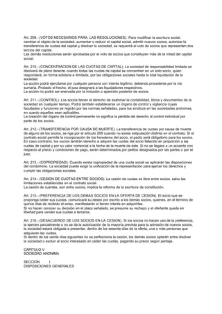 Art. 209.- (VOTOS NECESARIOS PARA. LAS RESOLUCIONES). Para modificar la escritura social,
cambiar el objeto de la sociedad, aumentar o reducir el capital social, admitir nuevos socios, autorizar la
transferencia de cuotas del capital y disolver la sociedad, se requerirá el voto de socios que representen dos
tercios del capital.
Las demás resoluciones serán aprobadas por el voto de socios que constituyen más de la mitad del capital
social.

Art. 210.- (CONCENTRACION DE LAS CUOTAS DE CAPITAL). La sociedad de responsabilidad limitada se
disolverá de pleno derecho cuando todas las cuotas de capital se concentren en un solo socio, quien
responderá, en forma solidaria e ilimitada, por las obligaciones sociales hasta la total liquidación de la
sociedad.
La acción podrá ejercitarse por cualquier persona con interés legítimo. debiendo procederse por la vía
sumaria. Probado el hecho, el juez designará a las liquidadores respectivos.
La acción no podrá ser enervada por la inclusión o aparición posterior de socios.

Art. 211.- (CONTROL). Los socios tienen el derecho de examinar la contabilidad, libros y documentos de la
sociedad en cualquier tiempo. Podrá también establecerse un órgano de control y vigilancia cuyas
facultades y funciones se regirán por las normas señaladas, para los síndicos en las sociedades anónimas,
en cuanto aquellas sean aplicables.
La creación del órgano de control permanente no significa la pérdida del derecho al control individual por
parte de los socios.

Art. 212.- (TRANSFERENCIA POR CAUSA DE MUERTE). La transferencia de cuotas por causa de muerte
de alguno de los socios, se rige por el artículo 209 cuando no exista estipulación distinta en el contrato. Si el
contrato social permite la incorporación de los herederos del socio, el pacto será obligatorio para los socios.
En caso contrario, los socios tendrán derecho a adquirir las cuotas del socio fallecido en proporción a las
cuotas de capital y por su valor comercial a la fecha de la muerte de éste. Si no se llegara a un acuerdo con
respecto al precio y condiciones de pago, serán determinados por peritos designados por las partes o por el
juez.

Art. 213.- (COPROPIEDAD). Cuando exista copropiedad de una cuota social se aplicarán las disposiciones
del condominio. La sociedad puede exigir la unificación de la representación para ejercer los derechos y
cumplir las obligaciones sociales.

Art. 214.- (CESION DE CUOTAS ENTRE SOCIOS). La cesión de cuotas es libre entre socios. salvo las
limitaciones establecidas en el contrato social.
La cesión de cuentas, aún entre socios, implica la reforma de la escritura de constitución.

Art. 215.- (PREFERENCIA DE LOS DEMAS SOCIOS EN LA OFERTA DE CESION). El socio que se
proponga ceder sus cuotas, comunicará su deseo por escrito a los demás socios, quienes, en el término de
quince días de recibido el aviso, manifestarán si tienen interés en adquirirlas.
Si no hacen conocer su decisión en el plazo señalado, se presume su rechazo y el ofertante queda en
libertad para vender sus cuotas a terceros.

Art. 216.- (DESACUERDO DE LOS SOCIOS EN LA CESION). Si los socios no hacen uso de la preferencia,
la ejercen parcialmente o no se da la autorización de la mayoría prevista para la admisión de nuevos socios,
la sociedad estará obligada a presentar, dentro de los sesenta días de la oferta, una o más personas que
adquieran las cuotas.
Si dentro de los veinte días siguientes no se perfecciona la cesión, los demás socios optarán entre disolver
la sociedad o excluir al socio interesado en ceder las cuotas, pagando su precio según peritaje.

CAPITULO V
SOCIEDAD ANONIMA

SECCION     I
DISPOSICIONES GENERALES
 