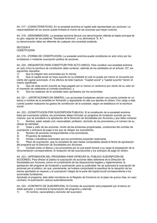 Art. 217.- (CARACTERISTICAS). En la sociedad anónima el capital está representado por acciones. La
responsabilidad de los socios queda limitada al monto de las acciones que hayan suscrito

Art. 218.- (DENOMINACION). La sociedad anónima llevará una denominación referida al objeto principal de
su giro, seguida de las palabras "Sociedad Anónima", o su abreviatura "S. A.".
La denominación debe ser diferente de cualquier otra sociedad existente.

SECCION II
CONSTITUCION

Art. 219.- (FORMA DE CONSTITUCION). La sociedad anónima puede constituirse en acto único por los
fundadores o mediante suscripción pública de acciones.

Art. 220.- (REQUISITOS PARA CONSTITUIR POR ACTO UNICO). Para constituir una sociedad anónima
en acto único la escritura de constitución debe contener, además de los señalados en el artículo 127, los
siguientes requisitos:
1)      Que la integren tres accionistas por lo menos;
2)      Que el capital social se haya suscrito en su totalidad el cual no puede ser menor al cincuenta por
ciento del capital autorizado. A los efectos de éste Capitulo: "Capital social" y "capital suscrito" tienen el
mismo significado;
3)      Que de cada acción suscrita se haya pagado por lo menos un veinticinco por ciento de su valor en
el momento de celebrarse el contrato constitutivo, y
4)      Que los estatutos de la sociedad sean aprobados por los accionistas.

Art. 221.-. (APORTACIONES EN DINERO). Los accionistas fundadores abrirán una cuenta corriente en un
banco a nombre de la sociedad en formación y depositarán en ella sus aportes en dinero. Con cargo a esta
cuenta pueden realizarse los gastos de constitución de la sociedad, según se establezca en la escritura
social.

Art. 222.- (CONSTITUCION POR SUSCRIPCION PUBLICA). Si la constitución de la sociedad anónima
fuera por suscripción pública, los promotores deben formular un programa de fundación suscrito por los
mismos, que se someterá a la aprobación de la Dirección de Sociedades por Acciones y que debe contener:
1)      Nombre, edad, estado civil, nacionalidad, profesión, domicilio de los promotores y el número de su
cédula de identidad.
2)      Clase y valor de las acciones, monto de las emisiones programadas, condiciones del contrato de
suscripción y anticipos de pago a los que se obligan los suscriptores;
3)      Número de acciones correspondientes a los promotores;
4)      Proyectos de estatutos;
5)      Ventas o beneficios eventuales que los promotores proyectan reservarse;
6)      Plazo de suscripción, que no excederá de seis meses computables desde la fecha de aprobación
del programa por la Dirección de Sociedades por Acciones.
7)      Contrato entre un Banco y los promotores por el cual aquél tomará a su cargo la preparación de la
documentación correspondiente, la recepción de las suscripciones y los anticipos de pago en dinero.

Art. 223.- (APROBACION DEL PROGRAMA PARA OFRECER AL PUBLICO SUSCRIPCION DE
ACCIONES). Para ofrecer al público la suscripción de acciones debe obtenerse de la Dirección de
Sociedades por Acciones, previo el cumplimiento de las disposiciones legales y reglamentarias, la
aprobación del programa de fundación y autorización para su publicidad. No se autorizará la suscripción de
acciones por el público, sin que, previamente, se hubiera comprobado la exactitud de la valuación de los
bienes aportados en especie y la suscripción íntegra de la parte del capital social correspondiente a los
accionistas fundadores.
Aprobado el programa, éste debe inscribirse en el Registro de Comercio en el plazo de quince días; en caso
contrario, la autorización caduca automáticamente.

Art. 224.- (CONTRATO DE SUSCRIPCION). El Contrato de suscripción será preparado por el banco en
doble ejemplar y contendrá la transcripción del programa y además:
1)       El nombre, nacionalidad y domicilio del suscriptor;
 