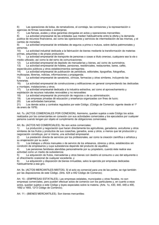 6)       Las operaciones de bolsa, de rematadores, el corretaje, las comisiones y la representación o
agencias de firmas nacionales o extranjeras;
7)       Las fianzas, avales y otras garantías otorgadas en actos y operaciones mercantiles;
8)       La actividad empresarial de las entidades que medien habitualmente entre la oferta y la demanda
publica de recursos financieros, así como las operaciones y servicios de intermediación de las mismas, y el
cambio de monedas;
9)       La actividad empresarial de entidades de seguros a prima o mutuos, sobre daños patrimoniales y
personas.
10)      La actividad industrial dedicada a la fabricación de bienes mediante la transformación de materias
primas, adquiridas o de propia producción;
11)      La actividad empresarial de transporte de personas o cosas a título oneroso, cualquiera sea la vía o
medio utilizado; así como la del ramo de comunicaciones;
12)      La actividad empresarial de depósito de mercaderías y bienes, así como de suministros;
13)      La actividad empresarial de hoteles, pensiones, residenciales, restaurantes, bares, cafés,
espectáculos públicos y otros establecimientos semejantes;
14)      La actividad empresarial de publicación de periódicos, editoriales, tipografías, fotografías,
multicopias, librerías, noticias, informaciones y propaganda;
15)      La actividad empresarial de sanatorios, clínicas, farmacias y otras similares, incluyendo las
funerarias;
16)      La actividad empresarial de construcciones y edificaciones en general comprendiendo las dedicadas
a montajes, instalaciones y otros;
17)      La actividad empresarial dedicada a la industria extractiva, así como al aprovechamiento y
explotación de recursos naturales renovables y no renovables:
18)      La actividad empresarial de promoción de negocios o de su administración;
19)      Las empresas privadas dé educación y enseñanza organizadas con fines de lucro;
20)      Las actividades bancarias;
21)      Los demás actos y contratos regulados por este Código. (Código de Comercio: vigente desde el 1º
de enero de 1978)

Art. 7o. (ACTOS COMERCIALES POR CONEXION). Asimismo, quedan sujetos a este Código los actos
realizados por los comerciantes en conexión con sus actividades comerciales y los ejecutados por cualquier
persona cuando tengan por objeto el cumplimiento de obligaciones comerciales.

Art. 8o. (ACTOS NO COMERCIALES). No son actos comerciales:
1)       La producción y negociación que hacen directamente los agricultores, ganaderos, avicultores y otros
similares de los frutos y productos de sus cosechas, ganados, aves y otros, a menos que tal producción y
negociación constituya, por sí misma, una actividad empresarial.
2)       La prestación directa de servicios por los profesionales, así como la creación científica o artística y
su enajenación por su autor;
3)       Los trabajos u oficios manuales o de servicio de los artesanos, obreros y otros, establecidos sin
condición de empresarios y cuya subsistencia depende del producto de aquéllos;
4)       Las pensiones familiares atendidas personalmente por su propietario, cuando éste realice esa
actividad como un medio de subsistencia;
5)       La adquisición de frutos, mercaderías y otros bienes con destino al consumo o uso del adquirente o
el ofrecimiento ocasional de cualquier excedente, y
6)       La adquisición y disposición de bienes inmuebles, salvo la ejercida por empresas dedicadas
habitualmente a ese giro.

Art. 9o. (ACTOS MERCANTILES MIXTOS). Si el acto es comercial para una de las partes, se rige también
por las disposiciones de este Código. (Arts. 424 a 442 Código de Comercio).

Art. 10.- (EMPRESAS ESTATALES). Las empresas estatales, municipales u otras fiscales, no son
empresas comerciales, pero pueden efectuar actos de comercio con los particulares y, en cuanto a esos
actos, quedan sujetos a este Código y leyes especiales sobre la materia. (Arts. 1o, 430, 440, 448 a 490,
1692 a 1693, 1213 Código de Comercio).

Art. 11.- (BIENES MERCANTILES). Son bienes mercantiles:
 