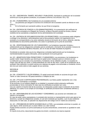 Art. 232. - (INSCRIPCION, TRAMITE, RECURSO Y PUBLICIDAD). Aprobada la constitución de la sociedad
anónima por la junta general constitutiva, se procederá conforme a los artículos 129 y 132.

Art. 233.- (FUNDADORES). Son fundadores de una sociedad anónima:
1)       Las personas que otorguen la escritura de constitución de la sociedad cuando se efectúe en acto
único, y
2)       En la formación por suscripción pública, los que firmen el programa.

Art. 234.- (ENTREGA DE FONDOS A LOS ADMINISTRADORES). A la presentación del certificado de
inscripción de la sociedad en el Registro de Comercio, el Banco fiduciario pondrá los fondos y bienes
recibidos de los suscriptores a disposición de los administradores de la sociedad.

Art. 235.- (ENTREGA DE DOCUMENTACION POR LOS PROMOTORES). Los promotores están obligados
a entregar a los directores o administradores toda la documentación relativa a la organización de la
sociedad y la correspondiente a los actos realizados durante la formación de la misma, debiendo, además,
devolvérseles los documentos pertinentes a los actos no aprobados por la junta de accionistas.

Art. 236.- (RESPONSABILIDAD DE LOS FUNDADORES). Los fundadores responden ilimitada y
solidariamente por las obligaciones contraidas para la constitución y formación de la sociedad, inclusive de
los gastos y comisiones del Banco fiduciario, aún en el caso de haber fracasado el programa.

Constituida la sociedad, ésta asume las obligaciones contraidas legítimamente por los fundadores,
reembolsándoseles los gastos efectuados, previa aprobación de la junta general.

Art. 237.- (BENEFICIOS PARA PROMOTORES Y FUNDADORES). Los promotores y los fundadores no
pueden recibir ningún beneficio que disminuya el capital social. Cualquier pacto en contrario es nulo.
La retribución que se conceda a los promotores y fundadores de las utilidades anuales, no excederá en
ningún caso del diez por ciento, ni podrá extenderse por más de diez años, a partir de la constitución de la
sociedad. Esta retribución no podrá cubrirse sino después de pagado a los accionistas un dividendo mínimo
del cinco por ciento sobre el valor pagado de sus acciones.

SECCION III
ACCIONES

Art. 238.- (CONCEPTO Y VALOR NOMINAL). El capital social está dividido en acciones de igual valor.
Tienen un valor nominal de 100 pesos bolivianos o múltiplos de cien.

Art. 239.- (TITULOS O CERTIFICADOS PROVISIONALES). Los títulos pueden representar una o mas
acciones y ser nominativas o al portador.
Si las acciones no se hubieran pagado en su totalidad, la sociedad emitirá solamente certificados
provisionales en forma nominativa. En éste caso los certificados al portador son nulos.
Una vez cubierto el importe total de las acciones, los interesados pueden exigir la extensión de los títulos
definitivos. En cuanto no se cumpla con tal entrega, el certificado provisional será considerado definitivo y
negociable.

Art. 240.- (INDIVISIBILIDAD DE LAS ACCIONES Y CONDOMINIO). Las acciones son indivisibles con
relación a la sociedad.
En caso de existir varios copropietarios, la sociedad sólo reconoce un representante común para ejercer los
derechos y cumplir las obligaciones sociales, el cual será nombrado por aquellos, o por el juez existiendo
desacuerdo. En éste caso, se aplicarán las disposiciones del Código Civil en materia de condominio.

Art. 241.- (PROHIBICION DE EMITIR ACCIONES BAJO LA PAR). Las sociedades anónimas no pueden, en
caso alguno, emitir acciones por un precio inferior a su valor nominal.
Puede emitirse acciones con prima autorizada por la junta extraordinaria, conservando su igualdad en cada
emisión.
El importe de la prima, descontando los gastos de emisión, constituirá una reserva especial.
 