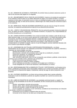 Art. 242.- (EMISION DE ACCIONES AL PORTADOR). Se emitirán títulos al portador solamente cuando el
valor de las acciones esté pagado en su integridad.

Art. 243.- (INCUMPLIMIENTO EN EL PAGO DE LAS ACCIONES). Cuando en el contrato de suscripción o
en los estatutos conste el plazo en que deben efectuarse los pagos y los montos de éstos y no fueran
cubiertos en dicho plazo, el accionista incurre en mora y la sociedad procederá a exigir, ejecutivamente, el
cumplimiento del pago, la venta de las acciones o utilizará algún otro medio previsto en la escritura social o
en los estatutos.

Art. 244.- (MORA EN EL PAGO DE ACCIONES SUSCRITAS) En caso de mora en el pago de acciones
suscritas, se suspende automáticamente el ejercicio de los derechos del accionista.

Art. 245..-. (VENTA Y APLICACION DEL PRODUCTO). Son de cuenta del suscriptor moroso las costas del
juicio, los gastos de remate o realización y los intereses moratorios. sin perjuicio de su responsabilidad por
los daños causados por su incumplimiento.

Art. 246.- (CANCELACION DE ACCIONES). Si en el plazo de treinta días contados a partir del día en que
debía hacerse el pago, no se inicia la acción ejecutiva por el saldo deudor o no hubiera sido posible vender
las acciones, se producirá la consiguiente extinción o suspensión según el caso, de los derechos del
accionista moroso. La sociedad procederá entonces a la reducción del capital social y devolverá al
suscriptor, el saldo que se quede, previa deducción de los gastos, o bien reducirá en la parte
correspondiente a la cantidad no pagada, caso en el cual se entregarán acciones totalmente liberadas sólo
por la cuantía a que alcancen sus pagos.

Art. 247.- (CONTENIDO DE LOS TITULOS O CERTIFICADOS PROVISIONALES).. Los títulos
representativos de las acciones a los certificados provisionales se desprenderán de cuadernos, talonarios y
contendrán los mismos detalles, que serán:
1)      Nombre del accionista, en caso de ser nominativo;
2)      Denominación y domicilio de la sociedad, fecha y lugar de su constitución y duración;
3)      Fecha de la inscripción, en el Registro de Comercio;
4)      Monto del capital social y del autorizado;
5)      valor nominal de cada acción, serie a la que corresponde, sea ordinaria o preferida, número total de
acciones en que se divide la serie y derechos que correspondan:
6)      Número de acciones que representa el título;
7)      Lugar y fecha de su emisión y número correlativo;
8)      En los certificados provisionales, la anotación de los pagos que se efectúen, y
9)      Firmas autógrafas de no menos dos directores o administradores y el síndico.

Art. 248.- (RESPONSABILIDAD POR LA EMISION DE TITULOS Y CERTIFICADOS). Los firmantes de los
títulos y certificados provisionales serán responsables solidarios por la omisión de requisitos esenciales o
por la infracción de disposiciones legales o estatutarias, además del pago de daños y perjuicios a sus
tenedores.

Art. 249.- (CUPONES ADHERIDOS). Los títulos de las acciones pueden llevar cupones adheridos,
destinados al cobro de dividendos, pudiendo ser aquellos al portador aún cuando las acciones sean
nominativas.

Art. 250.- (LIBRO DE REGISTRO DE ACCIONES). Las sociedades anónimas llevarán un registro de
acciones con las formalidades de los libros de contabilidad, de libre consulta para los accionistas, que
contendrá:
1)       Nombre, nacionalidad y domicilio del accionista;
2)       Número, series, clase y demás particularidades de las acciones;
3)       Nombre del suscriptor y estado del pago de las acciones;
4)       Si son al portador, los números y si son nominativas, el detalle de las transmisiones con indicación
de las fechas y nombre de los adquirentes;
5)       Gravámenes que se hubieran constituido sobre las acciones;
6)       Conversión de los títulos con los datos que correspondan a los nuevos, y
 