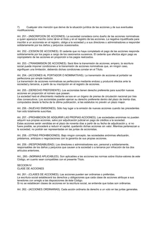 7)      Cualquier otra mención que derive de la situación jurídica de las acciones y de sus eventuales
modificaciones.

Art. 251.- (INSCRIPCION DE ACCIONES). La sociedad considera como dueño de las acciones nominativas
a quien aparezca inscrito como tal en el título y en el registro de las acciones. La negativa injustificada para
inscribir a un accionista en el registro, obliga a la sociedad y a sus directores o administradores a responder
solidariamente por los daños y perjuicios ocasionados.

Art. 252.- (CESION DE ACCIONES). El cedente que no haya completado el pago de las acciones responde
solidariamente por los pagos a cargo de los cesionarios sucesivos. El cedente que efectúa algún pago es
copropietario de las acciones en proporción a los pagos realizados.

Art. 253.- (TRANSMISION DE ACCIONES). Será libre la transmisión de acciones; empero, la escritura
social puede imponer condiciones a la transmisión de acciones nominativas que, en ningún caso,
signifiquen una limitación, debiendo dichas condiciones constar en el Título.

Art. 254.- (ACCIONES AL PORTADOR O NOMINATIVAS). La transmisión de acciones al portador se
perfecciona por simple tradición.
La transmisión de acciones nominativas se perfecciona mediante endoso y producirá efectos ante la
sociedad y terceros, a partir de su inscripción en el registro de acciones.

Art. 255.- (DERECHO PREFERENTE). Los accionistas tienen derecho preferente para suscribir nuevas
acciones en proporción al número que posean.
La sociedad hará el ofrecimiento mediante avi sos en un órgano de prensa de circulación nacional por tres
días consecutivos. Los accionistas pueden ejercer su derecho preferente dentro del plazo de treinta días,
computados desde la fecha de la última publicación, si las estatutos no prevén un plazo mayor.

Art. 256.- (NUEVAS EMISIONES). Sólo hay lugar a la emisión de nuevas acciones cuando las precedentes
han sido totalmente suscritas.

Art. 257.- (PROHIBICION DE ADQUIRIR LAS PROPIAS ACCIONES). Las sociedades anónimas no pueden
adquirir sus propias acciones, salvo por adjudicación judicial en pago de créditos a la sociedad.
Estas acciones serán vendidas en el plazo de noventa días a partir de su fecha de adjudicación y, si no
fuere posible, se procederá a reducir el capital, quedando dichas acciones sin valor. Mientras pertenezcan a
la sociedad, no podrán ser representadas en las juntas de accionistas.

Art. 258.- (OTRAS PROHIBICIONES). Bajo ningún concepto, las sociedades anónimas efectuarán,
préstamos, anticipos o negociaciones con la garantía de sus propias acciones.

Art. 259.- (RESPONSABILIDAD). Los directores o administradores son, personal y solidariamente,
responsables de los daños y perjuicios que causen a la sociedad o a terceros por infracción de los dos
artículos anteriores.

Art., 260.- (NORMAS APLICABLES). Son aplicables a las acciones las normas sobre títulos-valores de este
Código, en cuanto sean compatibles con el presente Título.

SECCION IV
CLASE DE ACCIONES

Art. 261.- (CLASES DE ACCIONES). Las acciones pueden ser ordinarias o preferidas.
La escritura social establecerá los derechos y obligaciones que cada clase de acciones atribuye a sus
tenedores con arreglo a las disposiciones de éste Código.
Si no se establecen clases de acciones en la escritura social, se entiende que todas son ordinarias.

Art. 262.- (ACCIONES ORDINARIAS). Cada acción ordinaria da derecho a un voto en las juntas generales.
 