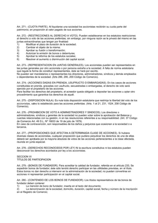 Art. 271.- (CUOTA PARTE). Al liquidarse una sociedad los accionistas recibirán su cuota parte del
patrimonio, en proporción al valor pagado de sus acciones.

Art. 272.- (RESTRICCIONES AL DERECHO A VOTO). Pueden establecerse en los estatutos restricciones
al derecho a voto de las acciones preferidas; sin embargo, por ninguna razón se le privará del mismo en las
juntas extraordinarias que tengan por finalidad:
1)      Modificar el plazo de duración de la sociedad;
2)      Cambiar el objeto de la misma;
3)      Aprobar su fusión o transformación;
4)      Autorizar la emisión de bonos o debentures;
5)      Aprobar la reforma de los estatutos sociales;
6)      Resolver el aumento o disminución del capital social.

Art. 273.- (REPRESENTACION EN JUNTAS GENERALES). Los accionistas pueden ser representados en
las juntas generales por otro accionista o por persona extraña a la sociedad. A falta de norma estatutaria
que regule la forma de constituir representantes, ésta se hará por escrito.
No pueden ser mandatarios o representantes los directores, administradores, síndicos y demás empleados
o dependientes de la sociedad. (Arts 286, 295, 200 Código de Comercio).

Art. 274.- (ACCIONES DADAS EN PRENDA, USUFRUCTO O EMBARGADAS). En los casos de acciones
constituidas en prenda, gravadas con usufructo, secuestradas o embargadas, el derecho de voto será
ejercido por el propietario de las acciones.
Para facilitar los derechos del propietario, el acreedor queda obligado a depositar las acciones u optar otro
procedimiento que garantice los derechos de aquél.

Art. 275.- (DISPOSICION NULA). Es nula toda disposición estatutaria que restrinja la libertad del voto de los
accionistas, salvo lo establecido para las acciones preferidas. (Arts. 1 al 21, 231, 1524, 208 Código de
Comercio).

Art. 276.- (PROHIBICION DE VOTO A ADMINISTRADORES Y SINDICOS). Los directores o
administradores, síndicos y gerentes de la sociedad no pueden votar sobre la aprobación del Balance y
cuentas relacionadas con su gestión, ni en las resoluciones referentes a su responsabilidad. (Art. 37 Código
de Comercio Art. 49 D.L. Nº 16833 de 19 de julio de 1979).
En caso de contravención, son responsables de los daños y perjuicios que ocasionen a la sociedad o a
terceros.

Art. 277.- (PROPOSICIONES QUE AFECTAN A DETERMINADA CLASE DE ACCIONES). Si hubiera
diversas clases de accionistas, cualquier proposición que pudiera perjudicar los derechos de una de ellas
deberá ser aprobada por la mayoría absoluta de votos de las acciones pertenecientes a la clase afectada,
reunida en junta especial.

Art. 278.- (DERECHOS RECONOCIDOS POR LEY) Ni la escritura constitutiva ni los estatutos pueden
desconocer los derechos acordados por ley a los accionistas.

SECCION VI
TITULOS DE PARTICIPACION

Art. 279.- (BONOS DE FUNDADOR). Para acreditar la calidad de fundador, referida en el artículo 233, Se
expedirán bonos de fundador; éste sólo tendrá derecho participar en las utilidades previstas, en el título.
Estos bonos no dan derecho a intervenir en la administración de la sociedad; no pueden convertirse en
acciones ni representar participación en el capital social.

Art. 280.- (CONTENIDO DE LOS BONOS DE FUNDADOR). Los títulos representativos de los bonos de
fundador deben contener:
1)      La mención de bono de fundador, inserta en el texto del documento;
2)      La denominación de la sociedad, domicilio, duración, capital social, fecha y número de la inscripción
en el Registro de Comercio;
 