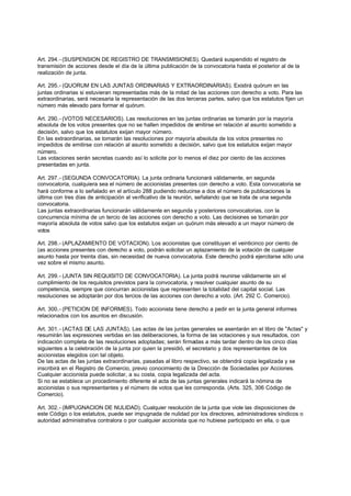 Art. 294.- (SUSPENSION DE REGISTRO DE TRANSMISIONES). Quedará suspendido el registro de
transmisión de acciones desde el día de la última publicación de la convocatoria hasta el posterior al de la
realización de junta.

Art. 295.- (QUORUM EN LAS JUNTAS ORDINARIAS Y EXTRAORDINARIAS). Existirá quórum en las
juntas ordinarias si estuvieran representadas más de la mitad de las acciones con derecho a voto. Para las
extraordinarias, será necesaria la representación de las dos terceras partes, salvo que los estatutos fijen un
número más elevado para formar el quórum.

Art. 290.- (VOTOS NECESARIOS). Las resoluciones en las juntas ordinarias se tomarán por la mayoría
absoluta de los votos presentes que no se hallen impedidos de emitirse en relación al asunto sometido a
decisión, salvo que los estatutos exijan mayor número.
En las extraordinarias, se tomarán las resoluciones por mayoría absoluta de los votos presentes no
impedidos de emitirse con relación al asunto sometido a decisión, salvo que los estatutos exijan mayor
número.
Las votaciones serán secretas cuando así lo solicite por lo menos el diez por ciento de las acciones
presentadas en junta.

Art. 297.- (SEGUNDA CONVOCATORIA). La junta ordinaria funcionará válidamente, en segunda
convocatoria, cualquiera sea el número de accionistas presentes con derecho a voto. Esta convocatoria se
hará conforme a lo señalado en el artículo 288 pudiendo reducirse a dos el número de publicaciones la
última con tres días de anticipación al verificativo de la reunión, señalando que se trata de una segunda
convocatoria.
Las juntas extraordinarias funcionarán válidamente en segunda y posteriores convocatorias, con la
concurrencia mínima de un tercio de las acciones con derecho a voto. Las decisiones se tomarán por
mayoría absoluta de votos salvo que los estatutos exijan un quórum más elevado a un mayor número de
votos

Art. 298.- (APLAZAMIENTO DE VOTACION). Los accionistas que constituyan el veinticinco por ciento de
(as acciones presentes con derecho a voto, podrán solicitar un aplazamiento de la votación de cualquier
asunto hasta por treinta días, sin necesidad de nueva convocatoria. Este derecho podrá ejercitarse sólo una
vez sobre el mismo asunto.

Art. 299.- (JUNTA SIN REQUISITO DE CONVOCATORIA). La junta podrá reunirse válidamente sin el
cumplimiento de los requisitos previstos para la convocatoria, y resolver cualquier asunto de su
competencia, siempre que concurran accionistas que representen la totalidad del capital social. Las
resoluciones se adoptarán por dos tercios de las acciones con derecho a voto. (Art. 292 C. Comercio).

Art. 300.- (PETICION DE INFORMES). Todo accionista tiene derecho a pedir en la junta general informes
relacionados con los asuntos en discusión.

Art. 301.- (ACTAS DE LAS JUNTAS). Las actas de las juntas generales se asentarán en el libro de "Actas" y
resumirán las expresiones vertidas en las deliberaciones, la forma de las votaciones y sus resultados, con
indicación completa de las resoluciones adoptadas; serán firmadas a más tardar dentro de los cinco días
siguientes a la celebración de la junta por quien la presidió, el secretario y dos representantes de los
accionistas elegidos con tal objeto.
De las actas de las juntas extraordinarias, pasadas al libro respectivo, se obtendrá copia legalizada y se
inscribirá en el Registro de Comercio, previo conocimiento de la Dirección de Sociedades por Acciones.
Cualquier accionista puede solicitar, a su costa, copia legalizada del acta.
Si no se establece un procedimiento diferente el acta de las juntas generales indicará la nómina de
accionistas o sus representantes y el número de votos que les corresponda. (Arts. 325, 306 Código de
Comercio).

Art. 302.- (IMPUGNACION DE NULIDAD). Cualquier resolución de la junta que viole las disposiciones de
este Código o los estatutos, puede ser impugnada de nulidad por los directores, administradores síndicos o
autoridad administrativa contralora o por cualquier accionista que no hubiese participado en ella, o que
 