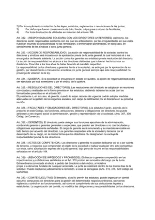 2) Por incumplimiento o violación de las leyes, estatutos, reglamentos o resoluciones de las juntas;
3)       Por daños que fueran consecuencia de dolo, fraude, culpa grave o abuso de facultades;
4)       Por toda distribución de utilidades en violación del artículo 168.

Art. 322. - (RESPONSABILIDAD SOLIDARIA CON LOS DIRECTORES ANTERIORES). Asimismo, los
directores serán responsables solidarios con los que les antecedieron, por las irregularidades en que éstos
hubieran incurrido si conociéndolas no las remediaran, o enmendaran poniéndolas, en todo caso, en
conocimiento de los síndicos o de la junta general.

Art. 323.- (ACCION DE RESPONSABILIDAD). La acción de responsabilidad de la sociedad contra los
directores y síndicos será incoada con la aprobación previa de la junta general, la cual nombrará al o los
encargados de llevarla adelante. La acción contra los gerentes se entablará previa resolución del directorio.
La acción de responsabilidad no alcanza a los directores disidentes que hubieran hecho constar su
disidencia. Prescribe a los tres años de haber fenecido el mandato respectivo.
La responsabilidad de los directores y gerentes frente a la sociedad, se extingue por la aprobación de su
gestión, por desistimiento o transacción acordada por junta general siempre que esta responsabilidad no
provenga de violación de la ley.

Art. 324.- (QUIEBRA). Si la sociedad se encuentra en estado de quiebra, la acción de responsabilidad podrá
ser ejercitada por sus acreedores o por el sindico de la quiebra.

Art. 325.- (RESOLUCIONES DEL DIRECTORIO). Las resoluciones del directorio se adoptarán en reuniones
convocadas y realizadas en la forma prevista en los estatutos, debiendo labrarse las actas con las
formalidades prescritas en el artículo 301.
El presidente o, en su caso, el gerente, cuando lo exijan razones de urgencia podrán adoptar medidas
adecuadas en la gestión de los negocios sociales, con cargo de ratificación por el directorio en su próxima
reunión.

Art. 326.- (FACULTADES Y OBLIGACIONES DEL DIRECTORIO). Los estatutos fi jarán, además de lo
prescrito en este Código, las funciones, atribuciones, deberes y obligaciones del directorio. No puede
atribuirse a otro órgano social la administración, gestión y representación de la sociedad. (Arts. 307, 308
Código de Comercio).

Art. 327.- (GERENTES). El directorio puede delegar sus funciones ejecutivas de la administración,
nombrando gerente o gerentes generales o especiales, que pueden ser directores o no con facultades y
obligaciones expresamente señaladas. El cargo de gerente será remunerado y su mandato revocable en
todo tiempo por acuerdo del directorio. Los gerentes responden ante la sociedad y terceros por el
desempeño de su cargo, en la misma forma que los directores. Su designación no excluye la
responsabilidad propia de los directores.

Art. 328.- (ACTOS DE COMPETENCIA). Los directores y gerentes no podrán dedicarse por si o por cuenta
de terceros, a negocios que comprendan el objeto de la sociedad o realizar cualquier otro acto competitivo
con ésta, salvo autorización expresa de la junta general, bajo pena de incurrir en las responsabilidades
señaladas en el artículo 164.

Art. 329. - (REMOCION DE IMPEDIDOS Y PROHIBIDOS). El director o gerente comprendido en los
impedimentos y prohibiciones señalados en el Art. 310 podrán ser removidos del cargo por la Junta
Extraordinaria convocada al efecto a pedido del directorio o del síndico, a iniciativa
propia o a denuncia fundada de cualquier accionista. La junta se celebrará dentro de los treinta días de la
solicitud. Puede resolverse judicialmente la remoción, si esta es denegada. (Arts. 310, 316, 322 Código de
Comercio).

Art. 330.- (COMITE EJECUTIVO) El directorio, si así lo prevén los estatutos, puede organizar un comité
ejecutivo compuesto por directores para la gestión dé determinados negocios ordinarios, ejerciendo
vigilancia y control en su funcionamiento, así como el cumplimiento de sus atribuciones legales y
estatutarias. La organización del comité, no modifica las obligaciones y responsabilidades de los directores.
 