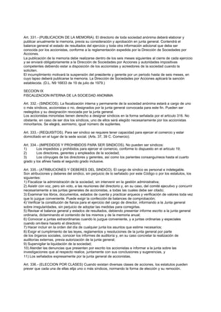 Art. 331.- (PUBLICACION DE LA MEMORIA). El directorio de toda sociedad anónima deberá elaborar y
publicar anualmente la memoria, previa su consideración y aprobación en junta general. Contendrá el
balance general el estado de resultados del ejercicio y toda otra información adicional que deba ser
conocida por los accionistas, conforme a la reglamentación expedida por la Dirección de Sociedades por
Acciones.
La publicación de la memoria debe realizarse dentro de los seis meses siguientes al cierre de cada ejercicio
y se enviará obligatoriamente a la Dirección de Sociedades por Acciones y autoridades impositivas
competentes debiendo estar a disposición de los accionistas y acreedores de la sociedad cuando la
soliciten.
El incumplimiento motivará la suspensión del presidente y gerente por un periodo hasta de seis meses, en
cuyo lapso deberá publicarse la memoria. La Dirección de Sociedades por Acciones aplicará la sanción
establecida. (D.L. N9 16833 de 19 de julio de 1979.)

SECCION IX
FISCALIZACION INTERNA DE LA SOCIEDAD ANONIMA

Art. 332.- (SINDICOS). La fiscalización interna y permanente de la sociedad anónima estará a cargo de uno
o más síndicos, accionistas o no, designados por la junta general convocada para este fin. Pueden ser
reelegidos y su designación revocada por la junta general.
Los accionistas minoristas tienen derecho a designar síndicos en la forma señalada por el artículo 316. No
obstante, en caso de ser dos los síndicos, uno de ellos será elegido necesariamente por los accionistas
minoritarios. Se elegirá, asimismo, igual número de suplentes.

Art. 333.- (REQUISITOS). Para ser síndico se requiere tener capacidad para ejercer el comercio y estar
domiciliado en el lugar de la sede social. (Arts. 37, 39 C. Comercio).

Art. 334.- (IMPEDIDOS Y PROHIBIDOS PARA SER SINDICOS). No pueden ser síndicos:
1)      Los impedidos y prohibidos para ejercer el comercio, conforme lo dispuesto en el artículo 19;
2)      Los directores, gerentes y empleados de la sociedad;
3)      Los cónyuges de los directores y gerentes, así como los parientes consanguíneos hasta el cuarto
grado y los afines hasta el segundo grado inclusive.

Art. 335.- (ATRIBUCIONES Y DEBERES DEL SINDICO). El cargo de síndico es personal e indelegable.
Son atribuciones y deberes del sindico, sin perjuicio de lo señalado por este Código o por los estatutos, los
siguientes:
1) Fiscalizar la administración de la sociedad, sin intervenir en la gestión administrativa;
2) Asistir con voz, pero sin voto, a las reuniones del directorio y, en su caso, del comité ejecutivo y concurrir
necesariamente a las juntas generales de accionistas, a todas las cuales debe ser citado;
3) Examinar los libros, documentos, estados de cuenta y practicar arqueos y verificación de valores toda vez
que lo juzgue conveniente. Puede exigir la confección de balances de comprobación;
4) Verificar la constitución de fianza para el ejercicio del cargo de director, informando a la Junta general
sobre irregularidades, sin perjuicio de adoptar las medidas para corregirlas.
5) Revisar el balance general y estados de resultados, debiendo presentar informe escrito a la junta general
ordinaria, dictaminando el contenido de los mismos y de la memoria anual;
6) Convocar a juntas extraordinarias cuando lo juzgue conveniente, y a juntas ordinarias y especiales
cuando om itiera hacerlo el directorio;
7) Hacer incluir en la orden del día de cualquier junta los asuntos que estime necesarios;
8) Exigir el cumplimiento de las leyes, reglamentos y resoluciones de la junta general por parte
de los órganos sociales, conocer los informes de auditoría y, en su caso concretar la realización de
auditorías externas, previa autorización de la junta general;
9) Supervigilar la liquidación de la sociedad;
10) Atender las denuncias que presenten por escrito los accionistas e informar a la junta sobre las
investigaciones que al respecto realice, juntamente con sus conclusiones y sugerencias, y
11) Los señalados expresamente por la junta general de accionistas.

Art. 336.- (ELECCION POR CLASES) Cuando existan diversas clases de acciones, los estatutos pueden
prever que cada una de ellas elija uno o más síndicos, normando la forma de elección y su remoción.
 