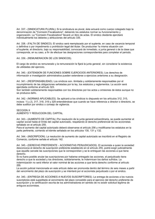 Art. 337.- (SINDICATURA PLURAL). Si la sindicatura es plural, ésta actuará como cuerpo colegiado bajo la
denominación de "Comisión Fiscalizadora", debiendo los estatutos normar su funcionamiento y
organización. La "Comisión Fiscalizadora" llevará un libro de actas. El síndico disidente ejercitará
individualmente los deberes y atribuciones del artículo 335.

Art. 338.- (FALTA DE SINDICO). El sindico será reemplazado por el suplente, en caso de vacancia temporal
o definitiva o por impedimento o prohibición legal del titular. De producirse 1a misma situación con
e1suplente, el directorio, bajo su responsabilidad, convocará de inmediato, a junta general o de la clase que
corresponda, en su caso, a fin de efectuar las designaciones correspondientes para completar el periodo.

Art. 339.- (REMUNERACION DE LOS SINDICOS).

El cargo de sindico es remunerado y la remuneración la fijará la junta general, sin considerar la existencia
de utilidades del ejercicio.

Art. 340.- (EXTENSION DE FUNCIONES SOBRE EJERCICIOS ANTERIORES). Los derechos de
información e investigación administrativa pueden extenderse a ejercicios anteriores a su designación.

Art. 341.- (RESPONSABILIDAD). Los síndicos son. ilimitada y solidariamente responsables por el
incumplimiento de las obligaciones señaladas por la ley, los estatutos y reglamentos. La acción será
ejercitada conforme al artículo 323.
Son también solidariamente responsables con los directores por los actos u omisiones de éstos aunque no
se produzca daño.

Art. 342.- (NORMAS APLICABLES). Se aplicará a los síndicos lo dispuesto en los artículos 312, 315,
incisos: 1) y 2), 317, 318, 319 y 329 entendiéndose que cuando se hace referencia a director o directorio, se
debe sustituir por sindico o consejo de vigilancia.

SECCION X
AUMENTO Y REDUCCION DEL CAPITAL

Art. 343.- (AUMENTO DE CAPITAL) Por resolución de la junta general extraordinaria, se puede aumentar el
capital social hasta el límite del capital autorizado, respetando el derecho preferencial de los accionistas
señalado en el artículo 255.
Para el aumento del capital autorizado deberá observarse el artículo 256 y modificarse los estatutos en la
parte pertinente, corriendo el trámite señalado en los artículos 130, 131 y 132.

Art. 344.- (INSCRIPCION). La resolución de aumento de capital autorizado se inscribirá en el Registro de
Comercio, conforme señala el artículo 142.

Art. 345.- (DERECHO PREFERENTE - ACCIONISTAS PERJUDICADOS). El accionista a quien la sociedad
desconozca el derecho de suscripción preferente establecido en el artículo 255, podrá exigir judicialmente
que aquella cancele las suscripciones que le correspondían y se le entreguen las acciones a que tiene
derecho.
Si no fuera posible anular las suscripciones por haberse entregado las acciones, el perjudicado tiene
derecho a que la sociedad y los directores, solidariamente, le indemnicen los daños sufridos. La
indemnización no será inferior al valor nominal de las acciones a que tenía derecho conforme al artículo
255.
La acción judicial mencionada en este artículo debe ser promovida dentro del término de seis meses a partir
del vencimiento del plazo de suscripción y se intentará por el accionista perjudicado o por el sindico.

Art. 340.- (ENTREGA DE ACCIONES A NUEVOS SUSCRIPTORES). La entrega de acciones a los nuevos
suscriptores está supeditada al vencimiento del plazo concedido para el ejercicio del derecho preferente de
suscripción y la certificación escrita de los administradores en sentido de no existir solicitud legítima de
antiguos accionistas.
 