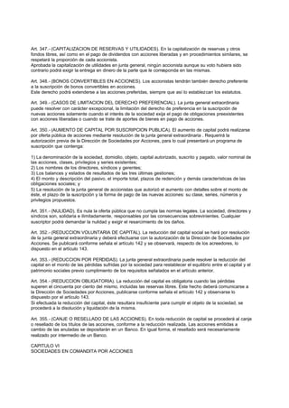 Art. 347.- (CAPITALIZACION DE RESERVAS Y UTILIDADES). En la capitalización de reservas y otros
fondos libres, así como en el pago de dividendos con acciones liberadas y en procedimientos similares, se
respetará la proporción de cada accionista.
Aprobada la capitalización de utilidades en junta general, ningún accionista aunque su voto hubiera sido
contrario podrá exigir la entrega en dinero de la parte que le corresponda en las mismas.

Art. 348.- (BONOS CONVERTIBLES EN ACCIONES). Los accionistas tendrán también derecho preferente
a la suscripción de bonos convertibles en acciones.
Este derecho podrá extenderse a las acciones preferidas, siempre que así lo establezcan los estatutos.

Art. 349.- (CASOS DE LIMITACION DEL DERECHO PREFERENCIAL). La junta general extraordinaria
puede resolver con carácter excepcional, la limitación del derecho de preferencia en la suscripción de
nuevas acciones solamente cuando el interés de la sociedad exija el pago de obligaciones preexistentes
con acciones liberadas o cuando se trate de aportes de bienes en pago de acciones.

Art. 350.- (AUMENTO DE CAPITAL POR SUSCRIPCION PUBLICA). El aumento de capital podrá realizarse
por oferta pública de acciones mediante resolución de la junta general extraordinaria . Requerirá la
autorización previa de la Dirección de Sociedades por Acciones, para lo cual presentará un programa de
suscripción que contenga:

1) La denominación de la sociedad, domicilio, objeto, capital autorizado, suscrito y pagado, valor nominal de
las acciones, clases, privilegios y series existentes;
2) Los nombres de los directores, síndicos y gerentes;
3) Los balances y estados de resultados de las tres últimas gestiones;
4) El monto y descripción del pasivo, el importe total, plazos de redención y demás características de las
obligaciones sociales; y
5) La resolución de la junta general de accionistas que autorizó el aumento con detalles sobre el monto de
éste, el plazo de la suscripción y la forma de pago de las nuevas acciones: su clase, series, números y
privilegios propuestos.

Art. 351.- (NULIDAD). Es nula la oferta pública que no cumpla las normas legales. La sociedad, directores y
síndicos son, solidaria e ilimitadamente, responsables por las consecuencias sobrevinientes. Cualquier
suscriptor podrá demandar la nulidad y exigir el resarcimiento de los daños.

Art. 352.- (REDUCCION VOLUNTARIA DE CAPITAL). La reducción del capital social se hará por resolución
de la junta general extraordinaria y deberá efectuarse con la autorización de la Dirección de Sociedades por
Acciones. Se publicará conforme señala el artículo 142 y se observará, respecto de los acreedores, lo
dispuesto en el artículo 143.

Art. 353.- (REDUCCION POR PERDIDAS). La junta general extraordinaria puede resolver la reducción del
capital en el monto de las pérdidas sufridas por la sociedad para restablecer el equilibrio entre el capital y el
patrimonio sociales previo cumplimiento de los requisitos señalados en el artículo anterior.

Art. 354.- (REDUCCION OBLIGATORIA). La reducción del capital es obligatoria cuando las pérdidas
superen el cincuenta por ciento del mismo, incluidas las reservas libres. Este hecho deberá comunicarse a
la Dirección de Sociedades por Acciones, publicarse conforme señala el artículo 142 y observarse lo
dispuesto por el artículo 143.
Si efectuada la reducción del capital, éste resultara insuficiente para cumplir el objeto de la sociedad, se
procederá a la disolución y liquidación de la misma.

Art. 355.- (CANJE O RESELLADO DE LAS ACCIONES). En toda reducción de capital se procederá al canje
o resellado de los títulos de las acciones, conforme a la reducción realizada. Las acciones emitidas a
cambio de las anuladas se depositarán en un Banco. En igual forma, el resellado será necesariamente
realizado por intermedio de un Banco.

CAPITULO VI
SOCIEDADES EN COMANDITA POR ACCIONES
 