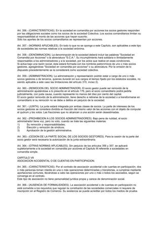 Art. 356.- (CARACTERISTICAS). En la sociedad en comandita por acciones los socios gestores responden
por las obligaciones sociales como los socios de la sociedad Colectiva. Los socios comanditarios limitan su
responsabilidad al monto de las acciones que hayan suscrito.
Sólo los aportes de los socios comanditarios se representan por acciones.

Art. 357.- (NORMAS APLICABLES). En todo lo que no se oponga a este Capítulo, son aplicables a este tipo
de sociedades las normas relativas a la sociedad anónima.

Art. 358.- (DENOMINACION). La denominación de la sociedad deberá incluir las palabras "Sociedad en
Comandita por Acciones" o la abreviatura "S.C.A.". Su incumplimiento hará solidaria e ilimitadamente
responsables a los administradores y a la sociedad, por los actos que realice en esas condiciones.
Si actúa bajo una razón social, ésta estará formada con los nombres patronímicos de uno o más socios
gestores, agregándose "Sociedad en comandita por acciones" o su abreviatura. Por la omisión de lo
dispuesto precedentemente se la considerará como sociedad colectiva.

Art. 359.- (ADMINISTRACION). La administración y representación podrán estar a cargo de uno o más
socios gestores o de terceros, quienes durarán en sus cargos el tiempo fijado por los estatutos sociales, no
siendo aplicable a este caso las limitaciones del artículo 315, inciso 2).

Art. 360.- (REMOCION DEL SOCIO ADMINISTRADOR). El socio gestor puede ser removido de la
administración ajustándose a lo prescrito en el artículo 176, pero el socio comanditario podrá pedirla
judicialmente, con justa causa, cuando represente no menos del diez por ciento del capital.
El socio gestor removido de la administración, tiene derecho a retirarse de la sociedad o a transformarse en
comanditario si su remoción no se debe a delitos en perjuicio de la sociedad.

Art. 361.- (JUNTA). La junta estará integrada por ambas clases de socios. La parte de intereses de los
socios gestores se considera dividida en fracción del mismo valor de las acciones con el objeto de computar
el quórum y los votos. Las fracciones que no alcancen a una acción serán desestimadas.

Art. 362.- (PROHIBICION A LOS SOCIOS ADMINISTRADORES). Bajo pena de nulidad, el socio
administrador tiene voz, pero no voto, cuando se trate las siguientes materias:
1)      Su remoción y responsabilidades;
2)      Elección y remoción de síndicos;
3)      Aprobación de la gestión administrativa.

Art. 363.- (CESION DE LA PARTE SOCIAL DE LOS SOCIOS GESTORES). Para la cesión de la parte del
socio gestor será necesaria la autorización de la junta extraordinaria.

Art. 364.- (OTRAS NORMAS APLICABLES). Sin perjuicio de los artículos 356 y 357, se aplicará
supletoriamente a la sociedad en comandita por acciones el Capítulo III referente a sociedades en
comandita simple.

CAPITULO VII
ASOCIACION ACCIDENTAL O DE CUENTAS EN PARTICIPACION.

Art. 365.- (CARACTERISTICAS). Por el contrato de asociación accidental o de cuentas en participación, dos
o más personas toman interés en una o más operaciones determinadas y transitorias, a cumplirse mediante
aportaciones comunes, llevándose a cabo las operaciones por uno o más o todos los asociados, según se
convenga en el contrato.
Este tipo de asociación no tiene personalidad jurídica propia y carece de denominación social.

Art. 366.- (AUSENCIA DE FORMALIDADES). La asociación accidental o de cuentas en participación no
está sometida a los requisitos que regulan la constitución de las sociedades comerciales ni requiere de
inscripción en el Registro de Comercio. Su existencia se puede acreditar por todos los medios de prueba.
 