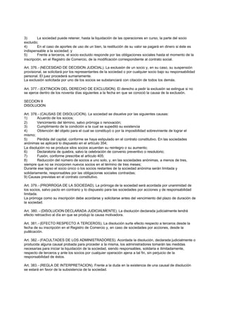 3)       La sociedad puede retener, hasta la liquidación de las operaciones en curso, la parte del socio
excluido;
4)       En el caso de aportes de uso de un bien, la restitución de su valor se pagará en dinero si éste es
indispensable a la sociedad; y
5)       Frente a terceros, el socio excluido responde por las obligaciones sociales hasta el momento de la
inscripción, en el Registro de Comercio, de la modificación correspondiente al contrato social.

Art. 376.- (NECESIDAD DE DECISION JUDICIAL). La exclusión de un socio y, en su caso, su suspensión
provisional, se solicitará por los representantes de la sociedad o por cualquier socio bajo su responsabilidad
personal. El juez procederá sumariamente.
La exclusión solicitada por uno de los socios se substanciará con citación de todos los demás.

Art. 377.- (EXTINCION DEL DERECHO DE EXCLUSION). El derecho a pedir la exclusión se extingue si no
se ejerce dentro de los noventa días siguientes a la fecha en que se conoció la causa de la exclusión.

SECCION II
DISOLUCION

Art. 378.- (CAUSAS DE DISOLUCION). La sociedad se disuelve por las siguientes causas:
1)       Acuerdo de los socios;
2)       Vencimiento del término, salvo prórroga o renovación;
3)       Cumplimiento de la condición a la cual se supeditó su existencia
4)       Obtención del objeto para el cual se constituyó o por la imposibilidad sobreviniente de lograr el
mismo;
5)       Pérdida del capital, conforme se haya estipulado en el contrato constitutivo. En las sociedades
anónimas se aplicará lo dispuesto en el artículo 354;
La disolución no se produce silos socios acuerdan su reintegro o su aumento;
6)       Declaratoria de quiebra, salvo la celebración de convenio preventivo o resolutorio;
7)       Fusión, conforme prescribe el artículo 405;
8)       Reducción del número de socios a uno solo, y, en las sociedades anónimas, a menos de tres,
siempre que no se incorporen nuevos socios en el término de tres meses;
Durante ese lapso el socio único o los socios restantes de la sociedad anónima serán limitada y
solidariamente, responsables por las obligaciones sociales contraidas;
9) Causas previstas en el contrato constitutivo.

Art. 379.- (PRORROGA DE LA SOCIEDAD). La prórroga de la sociedad será acordada por unanimidad de
los socios, salvo pacto en contrario y lo dispuesto para las sociedades por acciones y de responsabilidad
limitada.
La prórroga como su inscripción debe acordarse y solicitarse antes del vencimiento del plazo de duración de
la sociedad.

Art. 380. - (DISOLUCION DECLARADA JUDICIALMENTE). La disolución declarada judicialmente tendrá
efecto retroactivo al día en que se produjo la causa motivadora.

Art. 381.- (EFECTO RESPECTO A TERCEROS). La disolución surte efecto respecto a terceros desde la
fecha de su inscripción en el Registro de Comercio y, en caso de sociedades por acciones, desde la
publicación.

Art. 382.- (FACULTADES DE LOS ADMINISTRADORES). Acordada la disolución, declarada judicialmente o
producida alguna causal probada para proceder a la misma, los administradores tomarán las medidas
necesarias para iniciar la liquidación de la sociedad, siendo responsables, solidaria e ilimitadamente,
respecto de terceros y ante los socios por cualquier operación ajena a tal fin, sin perjuicio de la
responsabilidad de éstos.

Art. 383.- (REGLA DE INTERPRETACION). Frente a la duda en la existencia de una causal de disolución
se estará en favor de la subsistencia de la sociedad.
 