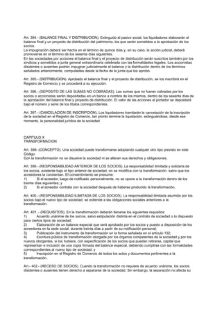 Art. 394.- (BALANCE FINAL Y DISTRIBUCION). Extinguido el pasivo social, los liquidadores elaborarán el
balance final y un proyecto de distribución del patrimonio, los que serán sometidos a la aprobación de los
socios.
La impugnación deberá ser hecha en el término de quince días y, en su caso, la acción judicial, deberá
promoverse en el término de los sesenta días siguientes.
En las sociedades por acciones el balance final y el proyecto de distribución serán suscritos también por los
síndicos y sometidos a junta general extraordinaria celebrada con las formalidades legales. Los accionistas
disidentes o ausentes podrán impugnar judicialmente el balance y la distribución dentro de los términos
señalados anteriormente, computables desde la fecha de la junta que los aprobó.

Art. 395.- (DISTRIBUCION). Aprobado el balance final y el proyecto de distribución, se los inscribirá en el
Registro de Comercio y se procederá a su ejecución.

Art. 396.- (DEPOSITO DE LAS SUMAS NO COBRADAS). Las sumas que no fueran cobradas por los
socios o accionistas serán depositadas en un banco a nombre de los mismos, dentro de los sesenta días de
la aprobación del balance final y proyecto de distribución. El valor de las acciones al portador se depositará
bajo el número y serie de los títulos correspondientes.

Art. 397.- (CANCELACION DE INSCRIPCION). Los liquidadores tramitarán la cancelación de la inscripción
de la sociedad en el Registro de Comercio, tan pronto termine la liquidación, extinguiéndose, desde ese
momento, la personalidad jurídica de la sociedad.



CAPITULO X
TRANSFORMACION

Art. 398- (CONCEPTO). Una sociedad puede transformarse adoptando cualquier otro tipo previsto en este
Código.
Con la transformación no se disuelve la sociedad ni se alteran sus derechos y obligaciones.

Art. 399.- (RESPONSABILIDAD ANTERIOR DE LOS SOCIOS). La responsabilidad ilimitada y solidaria de
los socios, existente bajo el tipo anterior de sociedad, no se modifica con la transformación, salvo que los
acreedores la consientan. El consentimiento se presume:
1)       Si el acreedor, luego de notificado personalmente, no se opone a la transformación dentro de los
treinta días siguientes; y
2)       Si el acreedor contrata con la sociedad después de haberse producido la transformación.

Art. 400.- (RESPONSABILIDAD ILIMITADA DE LOS SOCIOS). La responsabilidad ilimitada asumida por los
socios bajo el nuevo tipo de sociedad, se extiende a las obligaciones sociales anteriores a la
transformación.

Art. 401. - (REQUISITOS). En la transformación deberán llenarse los siguientes requisitos:
1)      Acuerdo unánime de los socios, salvo estipulación distinta en el contrato de sociedad o lo dispuesto
para ciertos tipos de sociedad;
2)      Elaboración de un balance especial que será aprobado por los socios y puesto a disposición de los
acreedores en la sede social, durante treinta días a partir de su notificación personal;
3)      Publicación del instrumento de transformación en la forma señalada en el artículo 132;
4)      Escritura pública de transformación otorgada por los órganos competentes de la sociedad y por los
nuevos otorgantes, si los hubiera, con especificación de los socios que puedan retirarse, capital que
representan e inclusión de una copia firmada del balance especial, debiendo cumplirse con las formalidades
correspondientes al nuevo tipo de sociedad; y
5)      Inscripción en el Registro de Comercio de todos los actos y documentos pertinentes a la
transformación.

Art.- 402.- (RECESO DE SOCIOS). Cuando la transformación no requiere de acuerdo unánime, los socios
disidentes o ausentes tienen derecho a separarse de la sociedad. Sin embargo, la separación no afecta su
 