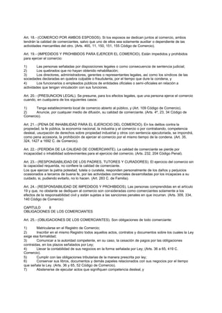Art. 18.- (COMERCIO POR AMBOS ESPOSOS). Si los esposos se dedican juntos al comercio, ambos
tendrán la calidad de comerciantes, salvo que uno de ellos sea solamente auxiliar o dependiente de las
actividades mercantiles del otro. (Arts. 465, 11, 150, 151, 155 Código de Comercio).

Art. 19.- (IMPEDIDOS Y PROHIBIDOS PARA EJERCER EL COMERCIO). Están impedidos y prohibidos
para ejercer el comercio:

1)       Las personas señaladas por disposiciones legales o como consecuencia de sentencia judicial;
2)       Los quebrados que no hayan obtenido rehabilitación;
3)       Los directores, administradores, gerentes o representantes legales, así como los síndicos de las
sociedades declaradas en quiebra culpable o fraudulenta, por el tiempo que dure la condena, y
4)       Los funcionarios o empleados públicos de entidades oficiales o semi-oficiales en relación a
actividades que tengan vinculación con sus funciones.

Art. 20.- (PRESUNCION LEGAL). Se presume, para los efectos legales, que una persona ejerce el comercio
cuando, en cualquiera de los siguientes casos:

1)     Tenga establecimiento local de comercio abierto al público, y (Art. 109 Código de Comercio).
2)     Anuncie, por cualquier medio de difusión, su calidad de comerciante. (Arts. 4º, 23, 34 Código de
Comercio).

Art. 21.- (PENA DE INHABILIDAD PARA EL EJERCICIO DEL COMERCIO). En los delitos contra la
propiedad, la fe pública, la economía nacional, la industria y el comercio o por contrabando, competencia
desleal, usurpación de derechos sobre propiedad industrial y otros con sentencia ejecutoriada, se impondrá,
como pena accesoria, la prohibición de ejercer el comercio por el mismo tiempo de la condena. (Art. 35,
324, 1427 a 1692 C. de Comercio).

Art. 22.- (PERDIDA DE LA CALIDAD DE COMERCIANTE). La calidad de comerciante se pierde por
incapacidad o inhabilidad sobrevinientes para el ejercicio del comercio. (Arts. 232, 204 Código Penal).

Art. 23.- (RESPONSABILIDAD DE LOS PADRES, TUTORES Y CURADORES). El ejercicio del comercio sin
la capacidad requerida, no confiere la calidad de comerciante.
Los que ejerzan la patria potestad, tutela o curatela, responden personalmente de los daños y perjuicios
ocasionados a terceros de buena fe, por las actividades comerciales desarrolladas por los incapaces a su
cuidado, si, pudiendo evitarlo, no lo hacen. (Art. 283 C. de Familia).

Art. 24.- (RESPONSABILIDAD DE IMPEDIDOS Y PROHIBIDOS). Las personas comprendidas en el artículo
19 y que, no obstante se dediquen al comercio son consideradas como comerciantes solamente a los
efectos de la responsabilidad civil y están sujetas a las sanciones penales en que incurran. (Arts. 309, 334,
140 Código de Comercio)

CAPITULO    II
OBLIGACIONES DE LOS COMERCIANTES

Art. 25.- (OBLIGACIONES DE LOS COMERCIANTES). Son obligaciones de todo comerciante:

1)      Matricularse en el Registro de Comercio;
2)      Inscribir en el mismo Registro todos aquellos actos, contratos y documentos sobre los cuales la Ley
exige esa formalidad;
3)      Comunicar a la autoridad competente, en su caso, la cesación de pagos por las obligaciones
contraidas, en los plazos señalados por Ley;
4)      Llevar la contabilidad de sus negocios en la forma señalada por Ley; (Arts. 36 a 65, 419 C.
Comercio).
5)      Cumplir con las obligaciones tributarias de la manera prescrita por ley;
6)      Conservar sus libros, documentos y demás papeles relacionados con sus negocios por el tiempo
que señala la Ley. (Arts. 36 y 65, 52 Código de Comercio).
7)      Abstenerse de ejecutar actos que signifiquen competencia desleal, y
 