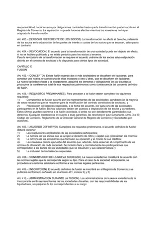 responsabilidad hacia terceros por obligaciones contraidas hasta que la transformación quede inscrita en el
Registro de Comercio. La separación no puede hacerse efectiva mientras los acreedores no hayan
aceptado la transformación.

Art. 403.- (DERECHO PREFERENTE DE LOS SOCIOS) La transformación no afecta el derecho preferente
de los socios en la adquisición de las partes de interés o cuotas de los socios que se separan, salvo pacto
en contrario.

Art. 404.- (REVOCACION) El acuerdo para la transformación de una sociedad puede ser dejado sin efecto,
si no se hubiera publicado y no exista perjuicio para los socios y terceros.
Para la revocatoria de la transformación se requiere el acuerdo unánime de los socios salvo estipulación
distinta en el contrato de sociedad o lo dispuesto para ciertos tipos de sociedad.

CAPITULO XI
FUSION

Art. 405.- (CONCEPTO). Existe fusión cuando dos o más sociedades se disuelven sin liquidarse, para
constituir una nueva, o cuando una de ellas incorpora a otra u otras, que se disuelven sin liquidarse.
La nueva sociedad creada o la incorporante, adquirirá los derechos y obligaciones de las disueltas al
producirse la transferencia total de sus respectivos patrimonios como consecuencia del convenio definitivo
de fusión.

Art. 406.- (REQUISITOS PRELIMINARES). Para proceder a la fusión deben cumplirse los siguientes
requisitos:
1)       Compromiso de fusión suscrito por los representantes de las sociedades, aprobado por la mayoría
de votos necesarios que se requieran para la modificación del contrato constitutivo de sociedad; y
2)       Preparación de balances especiales, a la fecha del acuerdo, por cada una de las sociedades
participantes en la fusión. Dichos balances deben ser puestos a disposición de los socios y acreedores.
Estos últimos pueden oponerse a la fusión acordada, si antes no son debidamente garantizados sus
derechos. Cualquier discrepancia en cuanto a esas garantías, las resolverá el juez sumariante. (Arts. 3 a 20
Código de Comercio. Reglamento de la Dirección General de Registro de Comercio y Sociedades por
acciones).

Art. 407.- (ACUERDO DEFINITIVO). Cumplidos los requisitos preliminares, el acuerdo definitivo de fusión
deberá contener:
1)      Las resoluciones aprobatorias de las sociedades participantes;
2)      La nómina de los socios que se acojan al derecho de retiro y capital que representan los mismos;
3)      La nómina de los acreedores que formulen su oposición y el monto de sus créditos;
4)      Las cláusulas para la ejecución del acuerdo que, además, debe observar el cumplimiento de las
normas de disolución de cada sociedad. Se incluirá clara y concretamente las participaciones que
corresponden a los socios de las sociedades que se disuelven y sus características; y
5)      La inclusión de los balances especiales.

Art. 408.- (CONSTITUCION DE LA NUEVA SOCIEDAD). La nueva sociedad se constituirá de acuerdo con
las normas legales que le corresponda según su tipo. Para el caso de la sociedad incorporante, se
procederá a la reforma estatutaria conforme a las normas legales pertinentes.

Art. 409.- (INSCRIPCION). El acuerdo definitivo de fusión se inscribirá en el Registro de Comercio y se
publicará conforme lo señalado en el artículo 401, incisos 3) y 5).

Art. 410.- (ADMINISTRACION DURANTE LA FUSION). Los administradores de la nueva sociedad o de la
incorporante serán representantes de las sociedades disueltas, con las responsabilidades de los
liquidadores, sin perjuicio de los correspondientes a su cargo.
 