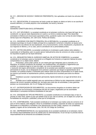 Art. 411.- (RECESO DE SOCIOS Y DERECHO PREFERENTE). Son aplicables a la fusión los artículos 402
y 403.

Art. 412.- (REVOCACION). El compromiso de fusión puede ser dejado sin efecto en tanto no se suscriba el
acuerdo definitivo y no exista perjuicio a las sociedades, los socios y terceros.

CAPITULO XII
SOCIEDAD CONSTITUIDA EN EL EXTRANJERO

Art. 413.- (LEY APLICABLE). La sociedad constituida en el extranjero conforme a las leyes del lugar de su
constitución, se rige por esas disposiciones en cuanto a su forma y existencia legal. Para desarrollar
actividades en Bolivia se le reconocerá capacidad jurídica, quedando sujeta a las normas de este Código y
demás leyes de la República. (Art. 228 Const. Política del Estado).

Art. 414.- (SOCIEDAD CON OBJETO PRINCIPAL EN LA REPUBLICA). La sociedad constituida en el
extranjero que tenga en el país el objeto principal de su explotación comercial o industrial, se reputa como
sociedad local a los efectos de esa explotación, de su funcionamiento, control, fiscalización y liquidación de
sus negocios en Bolivia y, en su caso, para la cancelación de su personalidad jurídica.

Art. 415.- (ACTOS AISLADOS). La sociedad constituida en el extranjero puede realizar actos aislados u
ocasionales en la República, pero no puede ejercer habitualmente actos de comercio sin antes cumplir con
los requisitos ex igidos por las leyes bolivianas.

Art. 416.- (REQUISITOS PARA EL EJERCICIO HABITUAL DE ACTOS DE COMERCIO). La sociedad
constituida en el extranjero para su inscripción en el Registro de Comercio y el ejercicio habitual de actos
comprendidos en su objeto social, deberá:
1)       Protocolizar, previa orden judicial, en una notaría del lugar designado para su domicilio en la
República, el contrato constitutivo de sociedad, sus modificaciones, sus estatutos y reglamentos que
acrediten su existencia legal en el país de origen, así como la autorización legal
o resolución del órgano administrativo competente de la sociedad para establecer sucursal o representación
permanente en el país, con la designación de la persona o personas que tengan la representación de la
sociedad, con poderes amplios y suficientes para realizar todos los actos comprendidos en el objeto social,
los mismos que tendrán la representación judicial y extrajudicial de la sociedad para todos los efectos
legales;
2)       Establecer sucursal o representación permanente, fijando domicilio en un lugar del territorio de la
República; y
3)       Acreditar que el capital asignado para sus operaciones en Bolivia ha sido íntegramente cubierto, sin
perjuicio del mínimo necesario señalado por, las leyes para cierto tipo de actividades y otras garantías
previas a su funcionamiento. (Art. 6 a 21 Código de Comercio).

Art. 417.- (AUTENTICACION DE DOCUMENTOS). Los documentos otorgados en el exterior deben ser
autenticados por los funcionarios competentes del país de origen y legalizados por las autoridades
diplomáticas o consulares de Bolivia acreditadas en ese país.

Art. 418.- (SOCIEDAD DE TIPO NO PREVISTO). La sociedad constituida en el extranjero bajo un tipo no
previsto en este Título, pedirá al Juez que señale el tipo al que más se asimila, con el objeto de cumplir las
formalidades de inscripción, publicidad y otras que le corresponda.

Art. 419.- (CONTABILIDAD). Toda sociedad constituida en el extranjero que realice actos de comercio en el
país en forma habitual, está obligada a llevar la contabilidad completa y separada de todas sus operaciones
efectuadas en la República y someterse a las disposiciones de este Código, respecto a la contabilidad,
papeles y registro de los comerciantes. (Arts. 36 a 64, 65 Código de Comercio).

Art. 420.- (REPRESENTANTES) El o los representantes de la sociedad constituida en el extranjero, tienen
las mismas responsabilidades que la ley señala para los administradores. Si son de tipo no previsto tiene la
responsabilidad de los directores de sociedades anónimas.
 