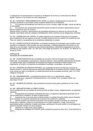 La designación de representantes se inscribirá en el Registro de Comercio y surtirá todos los efectos
legales, mientras no se inscriba una nueva designación.

Art. 421.- (CITACION Y EMPLAZAMIENTO EN JUICIO). La citación y emplazamiento en juicio de una
sociedad constituida en el extranjero puede cumplirse válidamente en la República:
1)       En la persona del apoderado que intervino en el acto o contrato, origen del litigio, cuando se trate de
un acto aislado;
2)       En la persona del representante permanente cuando se trate de sucursal o representación para el
ejercicio habitual de actos de comercio.
Quienes actúen a nombre y representación de sociedades extranjeras sin observar las normas de este
Capítulo, responderán personal, solidaria e ilimitadamente, frente a terceros por las obligaciones contraidas.

Art. 422.- (DISMINUCION DE CAPITAL). El capital asignado por la sociedad constituida en el extranjero
para la explotación de sus negocios en el país, no puede reducirse sino con sujeción a lo prescrito en este
Título con relación a las garantías de los acreedores establecidas en el país.

Art. 423.- (CONSTITUCION DE SOCIEDAD). La sociedad constituida en el extranjero, para constituir nueva
sociedad en la República, debe acreditar que está organizada y habilitada legalmente de acuerdo con las
leyes de su país de origen, mediante los documentos autenticados y debidamente legalizados en la forma
señalada por este Capítulo. (Arts. 127, 229, 230 y 433 Código de Comercio, Art. 43 del D.L. Nº 16833 de 19
de julio de 1979).

CAPITULO XII
SOCIEDAD DE ECONOMIA MIXTA

Art. 424.- (CARACTERISTICAS) Son sociedades de economía mixta las formadas entre el Estado,
prefecturas, municipalidades, corporaciones, empresas públicas u otras entidades dependientes del Estado
y el capital privado, para la explotación de empresas que tengan por finalidad el interés colectivo o la
implantación, el fomento o el desarrollo de actividades industriales, comerciales o de servicios.

Art. 425.- (PERSONA DE DERECHO PRIVADO). Las sociedades de economía mixta son personas de
derecho privado y, salvo las disposiciones especiales establecidas en el presente Capítulo, estarán sujetas
a las normas que rigen la constitución y el desenvolvimiento de las sociedades anónimas. (Arts. 217 a 355
Código de Comercio).

Art. 426.- (DENOMINACION). La sociedad de economía mixta, en su denominación, deberá
necesariamente llevar, seguida de "Sociedad Anónima" o sus iniciales "S.A." la palabra "Mixta" o su
abreviatura "S.A.M."

Art. 427.- (NUMERO DE SOCIOS). Toda sociedad de economía mixta podrá constituirse con dos o más
socios.

Art. 428.- (REQUISITOS PARA LA CONSTITUCION)
Para la constitución de una sociedad de economía mixta se deben cumplir, obligatoriamente, los siguientes
requisitos:
1)       Propuesta de los promotores al Ministerio del ramo o al organismo dependiente del Estado con el
cual se desee formar sociedad o de éstos al capital privado;
2)       Suscripción de un convenio entre el interés privado y la entidad del sector público para la formación
de la sociedad, con proyectos aprobados de la escritura de constitución y estatutos;
3)       Decreto Supremo que autorice la formación de la sociedad, apruebe el proyecto de contrato de
constitución y estatutos y ordene su protocolización en la notaría respectiva, y luego, reconozca su
personalidad jurídica, señalando el capital, porcentaje y participación del sector público y los privilegios que
gozará la sociedad, siempre que se los otorguen;
4)       Depósito en un Banco del capital pagado; y
5)       Inscripción en el Registro de Comercio como sociedad de economía mixta. (D.S. 15 de diciembre de
1977.)
 