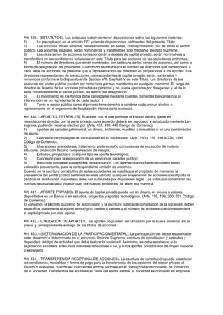 Art. 429.- (ESTATUTOS). Los estatutos deben contener disposiciones sobre las siguientes materias:
1)       Lo preceptuado en el artículo 127 y demás disposiciones pertinentes del presente Título;
2)       Las acciones deben emitirse, necesariamente, en series, correspondiendo una de éstas al sector
público. Las acciones estatales serán nominativas y transferibles solo mediante Decreto Supremo.
3)       Las otras series de acciones corresponderán a aportes de capital privado, serán nominativas y
transferibles en las condiciones señaladas en este Título para las acciones de las sociedades anónimas;
4)       El número de directores que serán nombrados por cada una de las series de acciones, así como la
forma de designación del presidente. Cuando no se establezca el número de directores que corresponda a
cada serie de acciones, se presume que la representación del directorio es proporcional a los aportes. Los
directores representantes de las acciones correspondientes al capital privado, serán nombrados y
removidos conforme a lo dispuesto en la Sección VIII, Capítulo V de este Título. Los directores de las
acciones del sector público pueden ser removidos por sus mandantes en cualquier momento. El cargo de
director de la serie de las acciones privadas es personal y no puede ejercerse por delegación y, el de la
serie correspondiente al sector público, se ejerce por designación;
5)       El movimiento de los fondos debe canalizarse mediante cuentas corrientes bancarias con la
intervención de un representante de cada sector; y
6)       Tanto el sector público como el privado tiene derecho a nombrar cada uno un síndico o
representante en el organismo de fiscalización interna de la sociedad.

Art. 430.- (APORTES ESTATALES). El aporte con el que participe el Estado deberá fijarse en
negociaciones directas con la parte privada, cuyo acuerdo deberá ser aprobado y autorizado mediante Ley
expresa, pudiendo hacerse efectivo por: (Arts. 433, 439, 440 Código de Comercio).
1)        Aportes de carácter patrimonial, en dinero, en bienes, muebles o inmuebles o en una combinación
de éstos;
2)        Concesión de privilegios de exclusividad en su explotación; (Arts. 150 a 159, 199 a 226, 1595
Código de Comercio).
3)        Liberaciones arancelarias, tratamiento preferencial o concesiones de excepción de materia
tributaria, protección fiscal o compensación de riesgos;
4)        Estudios, proyectos o cualquier tipo de aporte tecnológico;
5)        Concesión para la explotación de un servicio de carácter público;
6)        Recursos naturales susceptibles de explotación. Los aportes que no fueren en dinero serán
valorados previamente, para la correspondiente emisión de acciones.
Cuando en la escritura constitutiva de estas sociedades se establezca el propósito de mantener la
prevalencia del sector público señalada en este artículo, cualquier enajenación de acciones que importa la
pérdida de la situación mayoritaria debe ser autorizada por disposición legal. Los estatutos contendrán las
normas necesarias para impedir que, por nuevas emisiones, se altere esa mayoría.

Art. 431.- (APORTE PRIVADO). El aporte de capital privado puede ser en dinero, en bienes o valores
depositados en un Banco o en estudios, proyectos y aportes tecnológicos. (Arts. 159, 199, 200, 221 Código
de Comercio).
El convenio, el Decreto Supremo de autorización y la escritura pública de constitución de la sociedad, deben
especificar claramente el aporte tecnológico, bienes o valores y el número de acciones que corresponderá
al capital privado por este aporte.

Art. 432.- (UTILIZACIÓN DE APORTES). los aportes no pueden ser utilizados por la nueva sociedad sin la
previa y correspondiente entrega de los títulos de acciones.

Art. 433. - (DETERMINACION DE LA PARTICIPACION ESTATAL). La participación del sector estatal debe
estar clarament e determinada en el convenio, Decreto Supremo, escritura de constitución y estatutos y
dependerá del tipo de actividad que deba realizar la sociedad. Asimismo, se debe establecer si la
explotación se refiere a recursos naturales renovables o no, y si los aportes privados son de origen nacional
o extranjero.

Art. 434.- (TRANSFERENCIA RECIPROCA DE ACCIONES). La escritura de constitución puede establecer
las condiciones, modalidad y forma de pago para la transferencia de las acciones del sector privado al
Estado o viceversa, cuando así lo acuerden ambos sectores en el correspondiente convenio de formación
de la sociedad. Transferidas las acciones en favor del sector estatal, la sociedad se convierte en empresa
 