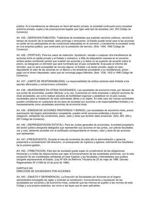pública. Si la transferencia se efectuara en favor del sector privado, la sociedad continuará como sociedad
anónima privada, sujeta a las prescripciones legales que rigen este tipo de sociedad. (Art. 253 Código de
Comercio).

Art. 435.- (SERVICIOS PUBLICOS). Tratándose de sociedades que explotan servicios públicos, vencido el
tiempo de duración de la sociedad, salvo prórroga o renovación, el Estado puede tomar para si las acciones
en poder de los participantes en las condiciones estipuladas en el convenio, y transformar la sociedad mixta
en una empresa pública, que continuará con la prestación del servicio. (Arts. 1454, 1692 Código de
Comercio).

Art. 436.- (PERITAJE). Para los casos de redención, liquidación, rescate o cualquier otra transferencia de
acciones entre el capital privado y el Estado o vicevers a, a falta de estipulación expresa en el convenio,
ambas partes nombrarán peritos que evalúen las acciones y si éstos no se pusieran de acuerdo sobre el
precio, se designará un dirimidor que será nombrado por el juez competente. Evacuado el informe del
dirimidor, que no será susceptible de recurso alguno, el Estado o el sector privado, según el caso,
depositarán el valor de las acciones en un Banco y los tenedores procederán a su transferencia, previo
pago con el dinero depositado, salvo que se convenga pagos diferidos. (Arts. 1036, 1432 a 1486 Código de
Comercio).

Art. 437.- (LIMITE DE RESPONSABILIDAD). La responsabilidad de ambos sectores está limitada a los
aportes efectuados y compromisos contraídos.

Art. 438.- (INVERSIONES EN OTRAS SOCIEDADES). Las sociedades de economía mixta, por decisión de
sus juntas de accionistas, pueden efectuar, a su vez, inversiones en otras empresas o adquirir acciones de
otras sociedades, así como realizar estudios de factibilidad organizar y establecer en el país nuevas
sociedades para la instalación de otras actividades afines a su objeto. En este caso las nuevas sociedades
pueden constituirse en cualquiera de los tipos de sociedad por acciones o de responsabilidad limitada y no
necesariamente como sociedades anónimas de economía mixta.

Art. 439.- (EMISION DE ACCIONES PREFERIDAS Y BONOS). Las sociedades de economía mixta, previa
autorización del órgano administrativo competente, pueden emitir acciones preferidas o bonos de
obligación, señalando las condiciones, plazo, valor y otras que tendrán tales emisiones. (Arts. 263, 264 y
267 Código de Comercio).

Art. 440.- (REPRESENTACION ESTATAL). Para las Juntas generales de accionistas, la entidad propietaria
del sector público designará delegados que representen sus acciones en las juntas, con plenas facultades,
voz y voto, debiendo acreditar con el certificado correspondiente el número, valor y serie de las acciones
que representan.

Art. 441- (PRESUPUESTO). Durante el mes de noviembre de cada año la administración o gerencia
presentará a consideración del directorio, un presupuesto de ingresos y egresos, estimando los resultados
de la próxima gestión.

Art. 442.- (TRIBUTACION). Este tipo de sociedad queda sujeto al cumplimiento de las obligaciones
tributarias y a todas las disposiciones que rigen el funcionamiento de las sociedades anónimas, con la sola
excepción de las modalidades señaladas en este Capitulo y las facultades o liberalidades que pudiera
otorgarle expresamente el Estado. (Ley Nº 834 de Reforma Tributaria de 20 de mayo de 1986. Decreto
Reglamentario Nº 21308 de 23 de junio de 1986).

CAPITULO XIV
DIRECCION DE SOCIEDADES POR ACCIONES

Art. 443.- (OBJETO Y DEPENDENCIA). La Dirección de Sociedades por Acciones es el órgano
administrativo encargado de vigilar y controlar la constitución, funcionamiento y liquidación de las
sociedades por acciones y de economía mixta, cuidando que las mismas se sujeten a las normas de este
Código y sus propios estatutos, así como a las leyes que le sean aplicables.
 