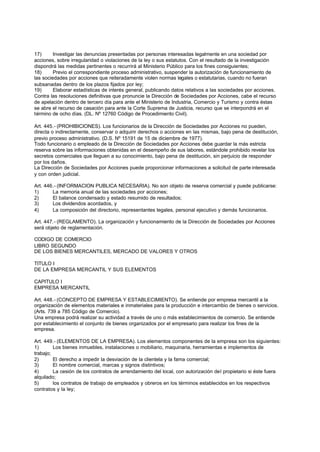 17)      Investigar las denuncias presentadas por personas interesadas legalmente en una sociedad por
acciones, sobre irregularidad o violaciones de la ley o sus estatutos. Con el resultado de la investigación
dispondrá las medidas pertinentes o recurrirá al Ministerio Público para los fines consiguientes;
18)      Previo el correspondiente proceso administrativo, suspender la autorización de funcionamiento de
las sociedades por acciones que reiteradamente violen normas legales o estatutarias, cuando no fueran
subsanadas dentro de los plazos fijados por ley;
19)      Elaborar estadísticas de interés general, publicando datos relativos a las sociedades por acciones.
Contra las resoluciones definitivas que pronuncie la Dirección de Sociedades por Acciones, cabe el recurso
de apelación dentro de tercero día para ante el Ministerio de Industria, Comercio y Turismo y contra éstas
se abre el recurso de casación para ante la Corte Suprema de Justicia, recurso que se interpondrá en el
término de ocho días. (DL. Nº 12760 Código de Procedimiento Civil).

Art. 445.- (PROHIBICIONES). Los funcionarios de la Dirección de Sociedades por Acciones no pueden,
directa o indirectamente, conservar o adquirir derechos o acciones en las mismas, bajo pena de destitución,
previo proceso administrativo. (D.S. Nº 15191 de 15 de diciembre de 1977).
Todo funcionario o empleado de la Dirección de Sociedades por Acciones debe guardar la más estricta
reserva sobre las informaciones obtenidas en el desempeño de sus labores, estándole prohibido revelar los
secretos comerciales que lleguen a su conocimiento, bajo pena de destitución, sin perjuicio de responder
por los daños.
La Dirección de Sociedades por Acciones puede proporcionar informaciones a solicitud de parte interesada
y con orden judicial.

Art. 446.- (INFORMACION PUBLICA NECESARIA). No son objeto de reserva comercial y puede publicarse:
1)      La memoria anual de las sociedades por acciones;
2)      El balance condensado y estado resumido de resultados;
3)      Los dividendos acordados, y
4)      La composición del directorio, representantes legales, personal ejecutivo y demás funcionarios.

Art. 447.- (REGLAMENTO). La organización y funcionamiento de la Dirección de Sociedades por Acciones
será objeto de reglamentación.

CODIGO DE COMERCIO
LIBRO SEGUNDO
DE LOS BIENES MERCANTILES, MERCADO DE VALORES Y OTROS

TITULO I
DE LA EMPRESA MERCANTIL Y SUS ELEMENTOS

CAPITULO I
EMPRESA MERCANTIL

Art. 448.- (CONCEPTO DE EMPRESA Y ESTABLECIMIENTO). Se entiende por empresa mercantil a la
organización de elementos materiales e inmateriales para la producción e intercambio de bienes o servicios.
(Arts. 739 a 785 Código de Comercio).
Una empresa podrá realizar su actividad a través de uno o más establecimientos de comercio. Se entiende
por establecimiento el conjunto de bienes organizados por el empresario para realizar los fines de la
empresa.

Art. 449.- (ELEMENTOS DE LA EMPRESA). Los elementos componentes de la empresa son los siguientes:
1)       Los bienes inmuebles, instalaciones o mobiliario, maquinaria, herramientas e implementos de
trabajo;
2)       El derecho a impedir la desviación de la clientela y la fama comercial;
3)       El nombre comercial, marcas y signos distintivos;
4)       La cesión de los contratos de arrendamiento del local, con autorización del propietario si éste fuera
alquilado;
5)       los contratos de trabajo de empleados y obreros en los términos establecidos en los respectivos
contratos y la ley;
 