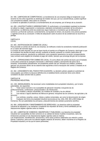Art. 458.- (LIMITACION DE COMPETENCIA). La transferencia de una empresa obliga al enajenante a que
durante los tres años siguientes se abstenga de instalar otra que, por sus características, pudiera significar
una competencia desleal, salvo pacto en contrario.
Lo anterior es aplicable al usufructo o al arrendamiento de una empresa, por el tiempo de su duración.

Art. 459.- (USUFRUCTUARIO O ARRENDATARIO). El usufructuario o el arrendatario explotará la empresa
sin alterar su objeto, organización e inversiones y atenderá normalmente la provisión de los artículos o
mercaderías. La diferencia entre las existencias según balances e inventarios que se efectuarán al
comienzo y al final del usufructo o arrendamiento, se liquidará en dinero, de acuerdo a los precios pactados
o vigentes al día de su conclusión. A falta de estipulación sobre el precio de las existencias se recurrirá a
peritaje.

CAPITULO II
LOCAL

Art. 460.- (NOTIFICACION DE CAMBIO DE LOCAL)
Para proceder al cambio de local de una empresa, se notificará a todos los acreedores mediante publicación
en un diario del domicilio legal.
La omisión de este requisito sin que se haya inscrito el cambio en el Registro de Comercio, dará lugar a que
se consideren las deudas de plazo vencido, pudiendo el deudor subsanar su omisión hasta antes de
pronunciarse sentencia, oponiendo la notificación como excepción perentoria a la acción correspondiente,
caso contrario será exigible de inmediato el pago del crédito, siempre que provenga del giro de la empresa.

Art. 461.- (OPERACIONES POR CAMBIO DE LOCAL). Si como efecto del cambio de local o por el traslado
a otra plaza comercial se produjera menoscabo o detrimento notable y permanente del activo de la
empresa, comprobados judicialmente, los acreedores podrán dar por vencidos sus créditos, pudiendo
ejecutor sus acciones dentro de los sesenta días siguientes al de la inscripción del cambio o traslado en el
Registro de Comercio.

Art. 462.- (VENCIMIENTO DEL PASIVO POR CLAUSURA). La decisión judicial, pasada en autoridad de
cosa juzgada, que ordene la clausura definitiva de un establecimiento comercial; tiene como efecto
considerar de plazo vencido todo su pasivo.

CAPITULO III
PROPIEDAD INDUSTRIAL

Art.- 463. (MODALIDADES). Se reconocen como modalidades de la propiedad industrial y, por lo tanto
patentables, las siguientes:
1)       Toda nueva invención si es susceptible de aplicación industrial, incluyendo las de
perfeccionamiento, confirmación, precaucionales o de introducción;
2)       Los modelos y dibujos industriales, los modelos de novedad y los de utilidad;
3)       Las marcas o signos distintivos de fábrica en general, incluyendo las de comercio, las agrícolas y de
servicios;
4)       Los nombres, enseñas, avisos, rótulos y estilos comerciales, así como la denominación de origen;
5)       Cualquier otra forma de propiedad industrial reconocida por ley. (Arts. 839, 463 a 469 Código de
Comercio). No son patentables los principios y descubrimientos de carácter puramente científico.

Art. 464.- (ADQUISICION Y MANTENIMIENTO DE DERECHOS). Los derechos sobre la propiedad
industrial se adquieren y se mantienen cumpliendo los requisitos de fondo y forma señalados por las
disposiciones legales vigentes sobre la materia.

Art. 465.- (LIBERTAD DE COMERCIO, INSCRIPCION Y PUBLICIDAD). Los derechos de propiedad
industrial son susceptibles de libre comercio en su calidad de bienes muebles incorpóreos, salvo las
limitaciones previstas en las disposiciones legales vigentes sobre la materia.
Las enajenaciones, transferencias, donaciones y otros actos jurídicos celebrados con relación a estos
bienes o derechos, para surtir sus efectos legales respecto de terceros, deben inscribirse en el Registro de
Propiedad Industrial y en los que le fueren pertinentes.
 