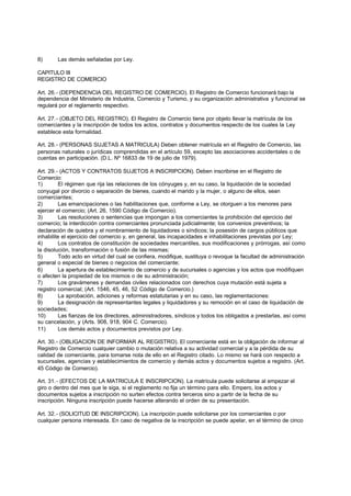 8)      Las demás señaladas por Ley.

CAPITULO III
REGISTRO DE COMERCIO

Art. 26.- (DEPENDENCIA DEL REGISTRO DE COMERCIO). El Registro de Comercio funcionará bajo la
dependencia del Ministerio de Industria, Comercio y Turismo, y su organización administrativa y funcional se
regulará por el reglamento respectivo.

Art. 27.- (OBJETO DEL REGISTRO). El Registro de Comercio tiene por objeto llevar la matrícula de los
comerciantes y la inscripción de todos los actos, contratos y documentos respecto de los cuales la Ley
establece esta formalidad.

Art. 28.- (PERSONAS SUJETAS A MATRICULA) Deben obtener matrícula en el Registro de Comercio, las
personas naturales o jurídicas comprendidas en el artículo 59, excepto las asociaciones accidentales o de
cuentas en participación. (D.L. Nº 16833 de 19 de julio de 1979).

Art. 29.- (ACTOS Y CONTRATOS SUJETOS A INSCRIPCION). Deben inscribirse en el Registro de
Comercio:
1)       El régimen que rija las relaciones de los cónyuges y, en su caso, la liquidación de la sociedad
conyugal por divorcio o separación de bienes, cuando el marido y la mujer, o alguno de ellos, sean
comerciantes;
2)       Las emancipaciones o las habilitaciones que, conforme a Ley, se otorguen a los menores para
ejercer el comercio; (Art. 26, 1590 Código de Comercio).
3)       Las resoluciones o sentencias que impongan a los comerciantes la prohibición del ejercicio del
comercio; la interdicción contra comerciantes pronunciada judicialmente; los convenios preventivos; la
declaración de quiebra y el nombramiento de liquidadores o síndicos; la posesión de cargos públicos que
inhabilite el ejercicio del comercio y, en general, las incapacidades e inhabilitaciones previstas por Ley;
4)       Los contratos de constitución de sociedades mercantiles, sus modificaciones y prórrogas, así como
la disolución, transformación o fusión de las mismas;
5)       Todo acto en virtud del cual se confiera, modifique, sustituya o revoque la facultad de administración
general o especial de bienes o negocios del comerciante;
6)       La apertura de establecimiento de comercio y de sucursales o agencias y los actos que modifiquen
o afecten la propiedad de los mismos o de su administración;
7)       Los gravámenes y demandas civiles relacionados con derechos cuya mutación está sujeta a
registro comercial; (Art. 1546, 45, 46, 52 Código de Comercio.)
8)       La aprobación, adiciones y reformas estatutarias y en su caso, las reglamentaciones:
9)       La designación de representantes legales y liquidadores y su remoción en el caso de liquidación de
sociedades;
10)      Las fianzas de los directores, administradores, síndicos y todos los obligados a prestarlas, así como
su cancelación, y (Arts. 908, 918, 904 C. Comercio).
11)      Los demás actos y documentos previstos por Ley.

Art. 30.- (OBLIGACION DE INFORMAR AL REGISTRO). El comerciante está en la obligación de informar al
Registro de Comercio cualquier cambio o mutación relativa a su actividad comercial y a la pérdida de su
calidad de comerciante, para tomarse nota de ello en el Registro citado. Lo mismo se hará con respecto a
sucursales, agencias y establecimientos de comercio y demás actos y documentos sujetos a registro. (Art.
45 Código de Comercio).

Art. 31.- (EFECTOS DE LA MATRICULA E INSCRIPCION). La matrícula puede solicitarse al empezar el
giro o dentro del mes que le siga, si el reglamento no fija un término para ello. Empero, los actos y
documentos sujetos a inscripción no surten efectos contra terceros sino a partir de la fecha de su
inscripción. Ninguna inscripción puede hacerse alterando el orden de su presentación.

Art. 32.- (SOLICITUD DE INSCRIPCION). La inscripción puede solicitarse por los comerciantes o por
cualquier persona interesada. En caso de negativa de la inscripción se puede apelar, en el término de cinco
 