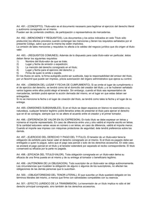 Art. 491.- (CONCEPTO). Título-valor es el documento necesario para legitimar el ejercicio del derecho literal
y autónomo consignado en el mismo.
Pueden ser de contenido crediticio, de participación o representativos de mercaderías.

Art. 492.- (MENCIONES Y REQUISITOS). Los documentos y los actos indicados en este Título sólo
producirán los efectos previstos cuando contengan las menciones y llenen los requisitos señalados por el
presente Código, salvo que por la misma ley estén implícitos.
La omisión de tales menciones y requisitos no afecta a la validez del negocio jurídico que dio origen al título-
valor.

Art. 493. - (REQUISITOS COMUNES). Además de lo dispuesto para cada título-valor en particular, éstos
deben llenar los siguientes requisitos:
1)       Nombre del título-valor de que se trate;
2)       Lugar y fecha de emisión o expedición;
3)       La mención del derecho consignado en el título;
4)       Lugar y fecha para el ejercicio del derecho; y
5)       Firma de quien lo emite o expide.
En los títulos en serie, la firma autógrafa podrá ser sustituida, bajo la responsabilidad del emisor del título,
por un facsímil que puede ser impreso, previa autorización del órgano administrativo que ejerza su control.

Art. 494. - (OMISION DEL LUGAR Y FECHA DE CUMPLIMIENTO). Si se omite el lugar de cumplimiento o
el de ejercicio del derecho, se tendrá como tal el domicilio del creador del título; y si se hubieran señalado
varios lugares entre ellos podrá elegir el tenedor. Sin embargo, cuando el titulo sea representativo de
mercaderías, también podrá ejercer la acción derivada del mismo, en el lugar en que estas deban ser
entregadas.
Si no se menciona la fecha o el lugar de creación del título, se tendrá como tales la fecha y el lugar de su
entrega.

Art. 495- (OMISIONES SUBSANABLES). Si en el título se dejan espacios en blanco no esenciales a su
naturaleza, cualquier tenedor legítimo podrá llenarlos antes de presentar el título para ejercer el derecho
que en él se consigne, siempre que no se altere el acuerdo entre el creador y el primer tomador.

Art. 496.- (DIFERENCIA DE VALOR EN SU EXPRESION). En todo título se debe expresar en letras y
números el importe representado. En caso de diferencia entre una y otra valdrá el importe escrito en letras.
Si la cantidad estuviere varias veces en número o en letras, en caso de diferencia, valdrá el importe menor.
Cuando el importe sea impreso con máquinas protectoras de seguridad, éste tendrá preferencia sobre los
demás.

Art. 497.- (EJERCICIO DEL DERECHO Y PAGO DEL T1TULO). El tenedor de un título-valor tiene la
obligación de exhibirlo para hacer valer el derecho consignado en el mismo. Si el título es pagado debe ser
entregado a quien lo pague, salvo que el pago sea parcial o solo de los derechos accesorios. En este caso,
se anotará el pago parcial en el título y el tenedor extenderá por separado el recibo correspondiente. El titulo
conservará su eficacia por la parte no pagada.

Art. 498.- (EFICACIA DEL TITULO-VALOR). Toda obligación consignada en un título-valor deriva su
eficacia de una firma puesta en el mismo y de su entrega al tomador o beneficiario legítimo.

Art. 499.- (AUTONOMIA DE LA OBLIGACION). Todo suscriptor de un titulo-valor se obliga autónomamente.
Las circunstancias que invaliden la obligación de alguno o algunos de los suscriptores, no afectan las
obligaciones de las demás personas que lo suscriban.

Art. 500. - (OBLIGATORIEDAD DEL TENOR LITERAL). El que suscribe un título quedará obligado en los
términos literales del mismo, a menos que firme con salvedades compatibles con su esencia.

Art. 501.- (EFECTO JURIDICO DE LA TRANSMISION). La transmisión de un título implica no sólo el del
derecho principal consignado, sino también de los derechos accesorios.
 