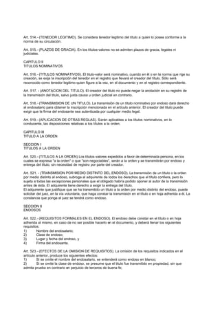 Art. 514.- (TENEDOR LEGITIMO). Se considera tenedor legitimo del título a quien lo posea conforme a la
norma de su circulación.

Art. 515.- (PLAZOS DE GRACIA). En los títulos-valores no se admiten plazos de gracia, legales ni
judiciales.

CAPITULO II
TITULOS NOMINATIVOS

Art. 516.- (TITULOS NOMINATIVOS). El titulo-valor será nominativo, cuando en él o en la norma que rige su
creación, se exija la inscripción del tenedor en el registro que llevará el creador del título. Sólo será
reconocido como tenedor legitimo quien figure a la vez, en el documento y en el registro correspondiente.

Art. 517. - (ANOTACION DEL TITULO). El creador del titulo no puede negar la anotación en su registro de
la transmisión del titulo, salvo justa causa u orden judicial en contrario.

Art. 518.- (TRANSMISION DE UN TITULO). La transmisión de un título nominativo por endoso dará derecho
al endosatario para obtener la inscripción mencionada en el artículo anterior. El creador del titulo puede
exigir que la firma del endosante sea autenticada por cualquier medio legal.

Art. 519.- (APLICACION DE OTRAS REGLAS). Serán aplicables a los títulos nominativos, en lo
conducente, las disposiciones relativas a los títulos a la orden.

CAPITULO III
TITULO A LA ORDEN

SECCION I
TITULOS A LA ORDEN

Art. 520.- (TITULOS A LA ORDEN) Los títulos-valores expedidos a favor de determinada persona, en los
cuales se expresa "a la orden" o que "son negociables", serán a la orden y se transmitirán por endoso y
entrega del título, sin necesidad de registro por parte del creador.

Art. 521. - (TRANSMISION POR MEDIO DISTINTO DEL ENDOSO). La transmisión de un título o la orden
por medio distinto al endoso, subroga al adquirente de todos los derechos que el título confiera, pero lo
sujeta a todas las excepciones personales que el obligado habría podido oponer al autor de la transmisión
antes de ésta. El adquirente tiene derecho a exigir la entrega del título.
El adquirente que justifique que se ha transmitido un título a la orden por medio distinto del endoso, puede
solicitar del juez, en la vía voluntaria, que haga constar la transmisión en el título o en hoja adherida a él. La
constancia que ponga el juez se tendrá como endoso.

SECCION II
ENDOSOS

Art. 522.- (REQUISITOS FORMALES EN EL ENDOSO). El endoso debe constar en el título o en hoja
adherida al mismo, en caso de no ser posible hacerlo en el documento, y deberá llenar los siguientes
requisitos:
1)       Nombre del endosatario;
2)       Clase de endoso;
3)       Lugar y fecha del endoso, y
4)       Firma del endosante.

Art. 523.- (EFECTOS DE LA OMISION DE REQUISITOS). La omisión de los requisitos indicados en el
artículo anterior, produce los siguientes efectos:
1)       Si se omite el nombre del endosatario, se entenderá como endoso en blanco;
2)       Si se omite la clase de endoso, se presume que el titulo fue transmitido en propiedad, sin que
admita prueba en contrario en perjuicio de terceros de buena fe;
 