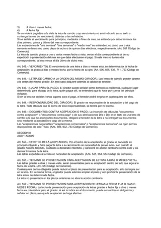 3)       A días o meses fecha;
4)       A fecha fija
Se considera pagadera a la vista la letra de cambio cuyo vencimiento no esté indicado en su texto o
contenga formas de vencimiento distintas a las señaladas.
Si se señala el vencimiento para principios, mediados o fines de mes, se entiende por estos términos los
días primero, quince y último del mes correspondiente.
Las expresiones de "una semana" "dos semanas" o "medio mes" se entienden, no como una o dos
semanas enteras sino como plazo de ocho o de quince días efectivos, respectivamente. (Art. 551 Código de
Comercio).
La letra de cambio girada a uno o varios meses fecha o vista, vence el día correspondiente al de su
expedición o presentación del mes en que deba efectuarse el pago. Si este mes no tuviera día
correspondiente, la letra vence el día último de dicho mes.

Art. 545.- (VENCIMIENTO). El vencimiento de una letra a días o meses vista, se determina por la fecha de
aceptación; la girada a días o meses fecha, por la fecha de su giro. (Art. 596, 565, 635, 711, 723 Código de
Comercio).

Art. 546.- (LETRA DE CAMBIO A LA ORDEN DEL MISMO GIRADOR). Las letras de cambio pueden girarse
a la orden del mismo girador. En este caso adquiere además la calidad de tenedor.

Art. 547.- (LUGAR PARA EL PAGO). El girador puede señalar como domicilio o residencia, cualquier lugar
determinado para el pago de la letra; quien pague allí, se entenderá que lo hace por cuenta del principal
obligado.
Si en la letra se señalan varios lugares para el pago, el tenedor podrá exigirla en cualesquiera de ellos.

Art. 848.- (RESPONSABILIDAD DEL GIRADOR). El girador es responsable de la aceptación y del pago de
la letra. Toda cláusula que lo exima de esta responsabilidad, se tendrá por no escrita.

Art. 849.- (DOCUMENTOS CONTRA ACEPTACION O PAGO). La inserción de cláusulas "documentos
contra aceptación" o "documentos contra pago" o de sus abreviaciones D/a o D/p en el texto de una letra de
cambio a la que se acompañen documentos, obligará al tenedor de la letra a no entregar los documentos
sino mediante la aceptación o pago de la misma.
Las "aceptaciones negociables" "aceptaciones comerciales" o "aceptaciones bancarias", se rigen por las
disposiciones de este Título. (Arts. 603, 632, 733 Código de Comercio).

SECCION II
ACEPTACION

Art. 550.- (EFECTOS DE LA ACEPTACION). Por el hecho de la aceptación, el girado se convierte en
principal obligado y debe pagar la letra a su vencimiento sin necesidad de previo aviso, aun cuando el
girador hubiera fallecido, quebrado o declarado interdicto, y carecerá de acción cambiaria contra éste y los
demás firmantes de la letra.
Las letras expedidas a la vista no necesitan de aceptación. (Arts. 541, 553, 554 Código de Comercio).

Art. 551.- (TERMINO DE PRESENTACION PARA ACEPTACION DE LETRAS A DIAS O MESES VISTA).
Las letras giradas a días o meses vista, serán presentadas para su aceptación dentro del año que siga a la
fecha de la letra. (Art . 553 Código de Comercio).
Cualesquiera de los obligados puede reducir el plazo de presentación para su aceptación, si lo consigna así
en la letra. En la misma forma, el girador puede además ampliar el plazo y aún prohibir la presentación de la
letra antes de determinada fecha.
La letra no presentada en los plazos anteriores no abre la acción cambiaria.

Art. 552.- (TERMINO DE PRESENTACION PARA ACEPTACION DE LETRAS A FECHA FIJA O DIAS O
MESES FECHA). La fecha de presentación para aceptación de letras giradas a fecha fija o días o meses
fecha es potestativa; pero el girador, si así lo indica en el documento, puede convertirla en obligatoria y
señalar un plazo para que la aceptación se haga efectiva.
 