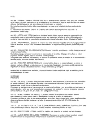 PAGO

Art. 564.- (TERMINO PARA LA PRESENTACION). La letra de cambio pagadera a día fijo o días o meses
fecha o vista, debe ser pagada el día de su vencimiento. En caso de no pagarse, se la entregará al notario
el tercer día hábil siguiente a la fecha de su vencimiento para su protesto.
De no indicar dirección, la letra debe presentarse para su pago en el establecimiento o residencia del
girado.
La presentación de una letra a través de un Banco a la Cámara de Compensación. equivale a la
presentación para el pago.

Art. 565.- (LETRA A LA VISTA). Las letras giradas a la vista deben pagarse a su sola presentación. La
presentación para su pago debe hacerse dentro del año siguiente a la fecha de la letra. El girador podrá
ampliar el plazo o prohibir la presentación antes de determinada fecha, pero dentro del plazo señalado.

Art. 566.- (PAGO PARCIAL). Después de vencida una letra, el tenedor no podrá rehusar un pago parcial del
valor de la misma, en cuyo caso anotará en la misma letra el importe recibido y deberá protestarla por el
saldo.

Art. 567.- (PAGO ANTES DEL VENCIMIENTO). El tenedor no podrá ser obligado a recibir el pago antes del
vencimiento de la letra.
El girado que pague antes del vencimiento es responsable de la validez del pago, si resultara no haber
pagado a persona legítima, bajo su exclusiva, cuenta y riesgo.
Si el girado paga antes del vencimiento y se produce la quiebra del mismo, el tenedor de la letra restituirá a
la masa común el importe recibido del quebrado.

Art. 568.- (PAGO POR CONSIGNACION). Si, vencida la letra, ésta no es presentada para su cobro, el
girado o cualquier obligado en ella, después de transcurrido el plazo para el protesto, podrá depositar su
importe en un Banco autorizado a la orden y riesgo del tenedor, y consignar

el certificado de depósito ante autoridad judicial con jurisdicción en el lugar del pago. El depósito judicial
producirá efectos de pago.

SECCION V
PROTESTO

Art. 569.- (OBJETO). El protesto tiene por objeto establecer, fehacientemente, que una letra fue presentada
en tiempo oportuno y que el obligado dejó total o parcialmente de aceptarla o pagarla. Salvo disposición
legal expresa, ningún otro acto puede suplir el protesto.
El protesto se practicará con la intervención de un notario de fe pública y, por su omisión, no hay lugar a la
acción ejecutiva . salvo que en la letra se hubiera expresado "sin protesto" o "retorno sin gastos" a que se
refiere el artículo 579. (Art. 497, 511, 533 a 564 Código de Comercio.

Art. 570.- (PLAZO PARA EL PROTESTO). El protesto por falta de aceptación de una letra deberá
efectuarse en los plazos fijados para su presentación o antes de la fecha de vencimiento.
El protesto por falta de pago de una letra pagadera a fecha fija o días o meses fecha o vista, se efectuará en
el curso del tercer día hábil siguiente a la fecha de su vencimiento. (Arts. 547, 578, 579 Código de
Comercio).

Art. 571.-. (EL PROTESTO POR FALTA DE ACEPTACION HACE INNECESARIO EL DE PAGO). Si la letra
fuera protestada por falta de aceptación, no será necesario protestarla por falta de pago.

Art. 572.- (PROTESTO DE LETRA A LA VISTA). La letra a la vista sólo se protesta por falta de pago.

Art. 573.- (LUGAR DONDE SE HACE EL PROTESTO). El protesto se hará en el lugar señalado para el
cumplimiento de las obligaciones o del ejercicio de los derechos consignados en la letra.
 