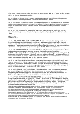 días, ante la Corte Superior de Justicia del Distrito, sin ulterior recurso. (Arts. 90 a 119 Ley Nº 1455 de 18 de
febrero de 1993: de Organización Judicial).

Art. 33.- (CONSTANCIA DE LA MATRICULA). Los jueces ante quienes ocurren los comerciantes deben
exigir a éstos que acrediten previamente su matrícula del Registro de Comercio.

Art. 34.- (SANCION). La persona que ejerza habitualmente el comercio sin estar matriculada en el Registro
de Comercio, será sancionada con multa que impondrá este Registro, sin perjuicio de las demás sanciones
legales. Igual sanción se aplicará cuando se omita la inscripción de los actos y documentos sujetos a
registro.

Art. 35.- (OTROS REGISTROS) Los Registros creados para ciertas sociedades en razón de su objeto,
como el caso de cooperativas y otras, se rigen por sus respectivas leyes. (Ley de 13 de Septiembre de
1958).

CAPITULO IV
CONTABILIDAD

Art. 36. - (OBLIGACION DE LLEVAR CONTABILIDAD). Todo comerciante está en la obligación de llevar
una contabilidad adecuada a la naturaleza, importancia y organización de la empresa, sobre una base
uniforme que permita demostrar la situación de sus negocios y una justificación clara de todos y cada uno
de los actos y operaciones sujetos a contabilización, debiendo además conservar en buen estado los libros,
documentos y correspondencia que los respalden. (Arts. 36 a 65, 419 Código de Comercio).

Art. 37.- (CLASES DE LIBROS). El comerciante debe llevar, obligatoriamente, los siguientes libros: Diario,
Mayor y de Inventario y Balances, salvo que por ley se exijan específicamente otros libros.
Podrá llevar además aquellos libros y registros que estime convenientes para lograr mayor orden y claridad,
obtener información y ejercer control. Estos libros tendrán la calidad de auxiliares y no estarán sujetos a lo
dispuesto en el artículo 40, aunque podrán legalizarse los considerados necesarios para servir de medio de
prueba como los libros obligatorios. (Arts. 55, 64 Código de Comercio).

Art. 38.- (COMERCIANTES POR MENOR). Los comerciantes individuales que negocian por menor, cuyo
volumen de operaciones y capital empleado en sus actividades comerciales no alcance a los mínimos
exigidos por disposiciones legales sobre la materia, cumplirán la obligación que impone el artículo anterior,
registrando diariamente un resumen de las compras y ventas al contado, y un detalle de las que hagan al
crédito, incluyendo los cobros y pagos realizados con tal motivo.

Art. 39.- (PERSONAS AUTORIZADAS PARA LLEVAR LA CONTABILIDAD). La contabilidad será llevada
por contadores legalmente habilitados, a quienes se aplicarán las normas reglamentarias sobre
responsabilidades, régimen de actuación, remuneración y la guarda de la reserva de la contabilidad, sin
perjuicio de la responsabilidad del comerciante a quien prestan sus servicios.

Art. 40.- (FORMA DE PRESENTACION DE LOS LIBROS). Los comerciantes presentarán los libros que
obligatoriamente deben llevar, encuadernados y foliados, a un Notario de FE PUBLICA para que, antes de
su utilización, incluya, en el primer folio de cada uno, acta sobre la aplicación que se le dará, con indicación
del nombre de aquél a quien pertenezca y el número de folios que contenga, fechada y firmada por el
Notario interviniente, estampando, además, en todas las hojas, el sello de la notarla que lo autorice y
cumpliendo los requisitos fiscales establecidos.
Serán también válidos los asientos y anotaciones que se efectúen por cualquier medio mecánico o
electrónico sobre hojas removibles o tarjetas que, posteriormente, deberán ser encuadernadas
correlativamente para formar los libros obligatorios que serán legalizados, siempre que faciliten el
conocimiento de las operaciones y sirvan de prueba clara, completa y fidedigna.
La autorización para su empleo será otorgada por el Registro de Comercio, a pedido del interesado,
requiriendo resolución fundada sobre la base de dictamen de peritos, del cual podrá prescindirse en caso de
existir antecedentes de utilización respecto del procedimiento propuesto.
Cuando se trate de sociedades por acciones, la autorización se la otorgará previo dictamen favorable del
respectivo órgano administrativo de control.
 