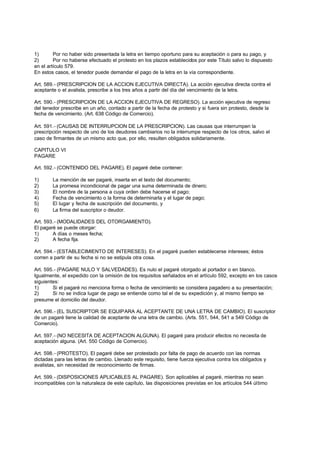 1)       Por no haber sido presentada la letra en tiempo oportuno para su aceptación o para su pago, y
2)       Por no haberse efectuado el protesto en los plazos establecidos por este Título salvo lo dispuesto
en el artículo 579.
En estos casos, el tenedor puede demandar el pago de la letra en la vía correspondiente.

Art. 589.- (PRESCRIPCION DE LA ACCION EJECUTIVA DIRECTA). La acción ejecutiva directa contra el
aceptante o el avalista, prescribe a los tres años a partir del día del vencimiento de la letra.

Art. 590.- (PRESCRIPCION DE LA ACCION EJECUTIVA DE REGRESO). La acción ejecutiva de regreso
del tenedor prescribe en un año, contado a partir de la fecha de protesto y si fuera sin protesto, desde la
fecha de vencimiento. (Art. 638 Código de Comercio).

Art. 591.- (CAUSAS DE INTERRUPCION DE LA PRESCRIPCION). Las causas que interrumpen la
prescripción respecto de uno de los deudores cambiarios no la interrumpe respecto de los otros, salvo el
caso de firmantes de un mismo acto que, por ello, resulten obligados solidariamente.

CAPITULO VI
PAGARE

Art. 592.- (CONTENIDO DEL PAGARE). El pagaré debe contener:

1)      La mención de ser pagaré, inserta en el texto del documento;
2)      La promesa incondicional de pagar una suma determinada de dinero;
3)      El nombre de la persona a cuya orden debe hacerse el pago;
4)      Fecha de vencimiento o la forma de determinarla y el lugar de pago;
5)      El lugar y fecha de suscripción del documento, y
6)      La firma del suscriptor o deudor.

Art. 593.- (MODALIDADES DEL OTORGAMIENTO).
El pagaré se puede otorgar:
1)      A días o meses fecha;
2)      A fecha fija.

Art. 594.- (ESTABLECIMIENTO DE INTERESES). En el pagaré pueden establecerse intereses; éstos
corren a partir de su fecha si no se estipula otra cosa.

Art. 595.- (PAGARE NULO Y SALVEDADES). Es nulo el pagaré otorgado al portador o en blanco.
Igualmente, el expedido con la omisión de los requisitos señalados en el artículo 592, excepto en los casos
siguientes:
1)      Si el pagaré no menciona forma o fecha de vencimiento se considera pagadero a su presentación;
2)      Si no se indica lugar de pago se entiende como tal el de su expedición y, al mismo tiempo se
presume el domicilio del deudor.

Art. 596.- (EL SUSCRIPTOR SE EQUIPARA AL ACEPTANTE DE UNA LETRA DE CAMBIO). El suscriptor
de un pagaré tiene la calidad de aceptante de una letra de cambio. (Arts. 551, 544, 541 a 549 Código de
Comercio).

Art. 597.- (NO NECESITA DE ACEPTACION ALGUNA). El pagaré para producir efectos no necesita de
aceptación alguna. (Art. 550 Código de Comercio).

Art. 598.- (PROTESTO). El pagaré debe ser protestado por falta de pago de acuerdo con las normas
dictadas para las letras de cambio. Llenado este requisito, tiene fuerza ejecutiva contra los obligados y
avalistas, sin necesidad de reconocimiento de firmas.

Art. 599.- (DISPOSICIONES APLICABLES AL PAGARE). Son aplicables al pagaré, mientras no sean
incompatibles con la naturaleza de este capítulo, las disposiciones previstas en los artículos 544 último
 