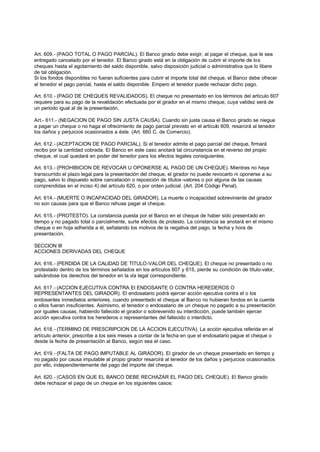 Art. 609.- (PAGO TOTAL O PAGO PARCIAL). El Banco girado debe exigir, al pagar el cheque, que le sea
entregado cancelado por el tenedor. El Banco girado está en la obligación de cubrir el importe de los
cheques hasta el agotamiento del saldo disponible, salvo disposición judicial o administrativa que lo libere
de tal obligación.
Si los fondos disponibles no fueran suficientes para cubrir el importe total del cheque, el Banco debe ofrecer
al tenedor el pago parcial, hasta el saldo disponible. Empero el tenedor puede rechazar dicho pago.

Art. 610.- (PAGO DE CHEQUES REVALIDADOS). El cheque no presentado en los términos del artículo 607
requiere para su pago de la revalidación efectuada por el girador en el mismo cheque, cuya validez será de
un periodo igual al de la presentación.

Art.- 611.- (NEGACION DE PAGO SIN JUSTA CAUSA). Cuando sin justa causa el Banco girado se niegue
a pagar un cheque o no haga el ofrecimiento de pago parcial previsto en el artículo 609, resarcirá al tenedor
los daños y perjuicios ocasionados a éste. (Art. 660 C. de Comercio).

Art. 612.- (ACEPTACION DE PAGO PARCIAL). Si el tenedor admite el pago parcial del cheque, firmará
recibo por la cantidad cobrada. El Banco en este caso anotará tal circunstancia en el reverso del propio
cheque, el cual quedará en poder del tenedor para los efectos legales consiguientes.

Art. 613.- (PROHIBICION DE REVOCAR U OPONERSE AL PAGO DE UN CHEQUE). Mientras no haya
transcurrido el plazo legal para la presentación del cheque, el girador no puede revocarlo ni oponerse a su
pago, salvo lo dispuesto sobre cancelación o reposición de títulos -valores o por alguna de las causas
comprendidas en el inciso 4) del artículo 620, o por orden judicial. (Art. 204 Código Penal).

Art. 614.- (MUERTE O INCAPACIDAD DEL GIRADOR). La muerte o incapacidad sobreviniente del girador
no son causas para que el Banco rehuse pagar el cheque.

Art. 615.- (PROTESTO). La constancia puesta por el Banco en el cheque de haber sido presentado en
tiempo y no pagado total o parcialmente, surte efectos de protesto. La constancia se anotará en el mismo
cheque o en hoja adherida a él, señalando los motivos de la negativa del pago, la fecha y hora de
presentación.

SECCION III
ACCIONES DERIVADAS DEL CHEQUE

Art. 616.- (PERDIDA DE LA CALIDAD DE TITULO-VALOR DEL CHEQUE). El cheque no presentado o no
protestado dentro de los términos señalados en los artículos 607 y 615, pierde su condición de título-valor,
salvándose los derechos del tenedor en la vía legal correspondiente.

Art. 617.- (ACCION EJECUTIVA CONTRA El ENDOSANTE O CONTRA HEREDEROS O
REPRESENTANTES DEL GIRADOR). El endosatario podrá ejercer acción ejecutiva contra el o los
endosantes inmediatos anteriores, cuando presentado el cheque al Banco no hubieran fondos en la cuenta
o ellos fueran insuficientes. Asimismo, el tenedor o endosatario de un cheque no pagado a su presentación
por iguales causas, habiendo fallecido el girador o sobrevenido su interdicción, puede también ejercer
acción ejecutiva contra los herederos o representantes del fallecido o interdicto.

Art. 618.- (TERMINO DE PRESCRIPCION DE LA ACCION EJECUTIVA). La acción ejecutiva referida en el
artículo anterior, prescribe a los seis meses a contar de la fecha en que el endosatario pague el cheque o
desde la fecha de presentación al Banco, según sea el caso.

Art. 619.- (FALTA DE PAGO IMPUTABLE AL GIRADOR). El girador de un cheque presentado en tiempo y
no pagado por causa imputable al propio girador resarcirá al tenedor de los daños y perjuicios ocasionados
por ello, independientemente del pago del importe del cheque.

Art. 620.- (CASOS EN QUE EL BANCO DEBE RECHAZAR EL PAGO DEL CHEQUE). El Banco girado
debe rechazar el pago de un cheque en los siguientes casos:
 