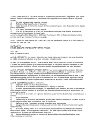 Art. 640.- (SANCIONES AL GIRADOR). Incurre en las sanciones previstas en el Código Penal quien expide
cheques sabiendo que el girador no los pagará en el plazo de presentación por alguna de las siguientes
causas:
1)       No haber sido autorizado para girar cheques;
2)       Falta o insuficiencia de fondos en la cuenta;
3)       Haber dispuesto de los fondos después de haber girado cheques y antes de que transcurra el plazo
para la presentación;
4)       Si la cuenta estuviera clausurada o cerrada;
5)       Si el giro de los cheques se hiciera con omisiones insubsanables por el tenedor, a menos que
demuestre que no hubo intención de causar daño.
Asimismo, se aplicará las disposiciones del Código Penal a quien utilice el cheque como documento de
garantía, siendo que no existen fondos para su pago.

Art.641.- (DISPOSICIONES APLICABLES AL CHEQUE). Son aplicables al cheque, en lo conducente, los
artículos 548, 583, 588 y 591.

CAPITULO VIII
BONOS, CEDULAS HIPOTECARIAS Y OTROS TITULOS

SECCION I
BONOS O DEBENTURES

Art. 642.- (CONCEPTO). Los bonos o debentures son títulos -valores que incorporan una parte alícuota de
un crédito colectivo constituido a cargo de la sociedad o entidad emisora.

Art. 643. (TITULOS NOMINATIVOS A LA ORDEN O AL PORTADOR). Los bonos pueden ser nominativos,
a la orden o al portador y tienen igual valor nominal que será de cien pesos bolivianos o múltiplos de cien.
Los bonos pueden emitirse en moneda extranjera, reunidos los requisitos legales que rigen la materia.

Art. 644.- (TITULOS REPRESENTATIVOS DE BONOS). Los bonos pueden emitirse en series diferentes;
pero dentro de cada serie confieren a sus tenedores iguales derechos. El acto de creación que contraríe
este precepto es nulo y cualquier tenedor puede demandar la declaración de nulidad.
Pueden expedirse títulos representativos de varios bonos. Los bonos se emiten por orden de serie. El bono
puede llevar adheridos cupones. En cada cupón se indicará el título al cual pertenece, su número, valor y
fecha de exigibilidad. No pueden emitirse nuevas series mientras la anterior no esté totalmente colocada.

Art. 645 - (CONTENIDO). Los bonos contendrán:
1)       La palabra "bono" y la fecha de su expedición;
2)       El nombre de la sociedad o entidad emisora, su objeto y su domicilio;
3)       El monto del capital suscrito, el pagado y la reserva legal de la sociedad, así como un resumen del
activo y pasivo, según el resultado de la auditoría que deberá practicarse precisamente para proceder a la
emisión de los bonos;
4)       El importe de la emisión, con expresión del número y valor nominal de los bonos, así como la serie y
número;
5)       El tipo de interés;
6)       La indicación de la cantidad efectivamente recibida por la sociedad creadora, en los casos en que la
emisión se coloque bajo la par o mediante el pago de comisiones;
7)       La forma, el lugar y plazo para amortizar el capital y pagar los intereses;
8)       Las garantías específicas que se constituyan, así como los datos de su inscripción en el registro
correspondiente;
9)       El número, fecha y notaría en la cual se hubieran protocolizado los documentos que autoricen la
emisión de los bonos y el balance general consolidado y sus anexos y la providencia de la Dirección de
Sociedades por Acciones que hubiera otorgado el permiso, y
10)      Las demás indicaciones que, en concepto de la autoridad administrativa fiscalizadora, fueren
indispensables y convenientes.
 