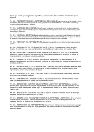 bienes que constituyan las garantías especificas y comprobar los datos contables manifestados por la
sociedad.

Art. 655.- (REPRESENTACION DE LOS TENEDORES DE BONOS). El representante común actuará como
mandatario del conjunto de tenedores de bonos y representará a éstos frente a la sociedad creadora y,
cuando corresponda, frente a terceros.

Art. 656. - (EJERCICIO DE ACCIONES). Cada tenedor puede ejercer individualmente las acciones que le
corresponda, pero el juicio colectivo que el representante común pudiera iniciar atraerá a todos los juicios
iniciados por separado.

Art. 657.- (ASAMBLEA GENERAL). Los tenedores de bonos podrán reunirse en asamblea general cuando
sean convocados por la sociedad deudora, por el representante común o solicitada por un grupo no menor
al veinticinco por ciento del conjunto de tenedores de títulos, computado por capitales.

Art. 658.- (REMOCION DEL REPRESENTANTE). La asamblea podrá remover libremente al representante
común.

Art. 659.- (DERECHO DE VOZ DEL REPRESENTANTE COMUN). El representante común tendrá el
derecho de asistir con voz a las asambleas de la sociedad deudora y deberá ser convocado a ellas.

Art. 660.- (TENEDORES DE BONOS PUEDEN DAR POR VENCIDOS SUS TITULOS). Si la asamblea
adopta, por mayoría, acuerdos que quebranten los derechos individuales de los tenedores de bonos, la
minoría disidente podrá dar por vencidos sus títulos.

Art. 661.- (OBLIGACION DE LOS ADMINISTRADORES DE INFORMAR). Los administradores de la
sociedad deudora tienen la obligación de asistir e informar, si fueren requeridos para ello, a la asamblea de
tenedores de bonos.

Art. 662.- (REDENCION DE TITULOS POR SORTEO). Cuando los títulos fueran redimibles por sorteo, éste
se celebrará ante notario público, con asistencia de los administradores de la sociedad deudora y del
representante común de los tenedores de bonos.

Art. 663.- (PUBLICACION DEL RESULTADO DEL SORTEO). Los resultados del sorteo deben publicarse
en un diario de circulación nacional.

Art. 664.- (CONTENIDO DE LA PUBLICACION). En la publicación se indicará la fecha señalada para el
pago, que será después de los quince días siguientes a la misma.

Art. 665.- (DEPOSITO EN UN BANCO DEL IMPORTE DE LOS TITULOS SORTEADOS). La sociedad
deudora debe depositar en un Banco el importe de los títulos sorteados y los intereses causados, a más
tardar un día antes del señalado para el pago. Si el representante común es un Banco, el depósito se lo
hará en éste.

Art. 666.- (EFECTOS DEL DEPOSITO). Efectuado el depósito, los títulos sorteados dejarán de devengar
intereses, desde la fecha señalada para su cobro.

Art. 667.- (EFECTO SI LOS TENEDORES NO COBRAN EL IMPORTE DE LOS TITULOS). Si los tenedores
no se hubiesen presentado a cobrar el importe de los títulos, la sociedad deudora podrá retirar sus
depósitos después de noventa días del señalado para el pago.

Art. 668.- (RETRIBUCION DEL REPRESENTANTE). La retribución del representante común estará a cargo
de la sociedad deudora, cuando ésta haya aprobado la remuneración fijada; en caso de desacuerdo será
fijada por el juez.
 