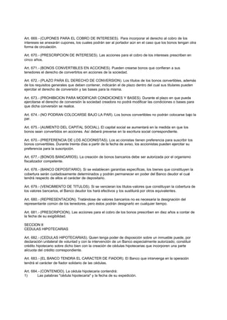 Art. 669.- (CUPONES PARA EL COBRO DE INTERESES). Para incorporar el derecho al cobro de los
intereses se anexarán cupones, los cuales podrán ser al portador aún en el caso que los bonos tengan otra
forma de circulación.

Art. 670.- (PRESCRIPCION DE INTERESES). Las acciones para el cobro de los intereses prescriben en
cinco años.

Art. 671.- (BONOS CONVERTIBLES EN ACCIONES). Pueden crearse bonos que confieran a sus
tenedores el derecho de convertirlos en acciones de la sociedad.

Art. 672.- (PLAZO PARA EL DERECHO DE CONVERSION). Los títulos de los bonos convertibles, además
de los requisitos generales que deben contener, indicarán el de plazo dentro del cual sus titulares pueden
ejercitar el derecho de conversión y las bases para la misma.

Art. 673.- (PROHIBICION PARA MODIFICAR CONDICIONES Y BASES). Durante el plazo en que pueda
ejercitarse el derecho de conversión la sociedad creadora no podrá modificar las condiciones o bases para
que dicha conversión se realice.

Art. 674.- (NO PODRAN COLOCARSE BAJO LA PAR). Los bonos convertibles no podrán colocarse bajo la
par.

Art. 675.- (AUMENTO DEL CAPITAL SOCIAL). El capital social se aumentará en la medida en que los
bonos sean convertidos en acciones. Así deberá preverse en la escritura social correspondiente.

Art. 670.- (PREFERENCIA DE LOS ACCIONISTAS). Los ac cionistas tienen preferencia para suscribir los
bonos convertibles. Durante treinta días a partir de la fecha de aviso, los accionistas pueden ejercitar su
preferencia para la suscripción.

Art. 677.- (BONOS BANCARIOS). La creación de bonos bancarios debe ser autorizada por el organismo
fiscalizador competente.

Art. 678.- (BANCO DEPOSITARIO). Si se establecen garantías específicas, los bienes que constituyen la
cobertura serán cuidadosamente determinados y podrán permanecer en poder del Banco deudor el cual
tendrá respecto de ellos el carácter de depositario.

Art. 679.- (VENCIMIENTO DE TITULOS). Si se vencieran los títulos-valores que constituyan la cobertura de
los valores bancarios, el Banco deudor los hará efectivos y los sustituirá por otros equivalentes.

Art. 680.- (REPRESENTACION). Tratándose de valores bancarios no es necesaria la designación del
representante común de los tenedores, pero éstos podrán designarlo en cualquier tiempo.

Art. 681.- (PRESCRIPCION). Las acciones para el cobro de los bonos prescriben en diez años a contar de
la fecha de su exigibilidad.

SECCION II
CEDULAS HIPOTECARIAS

Art. 682.- (CEDULAS HIPOTECARIAS). Quien tenga poder de disposición sobre un inmueble puede, por
declaración unilateral de voluntad y con la intervención de un Banco especialmente autorizado, constituir
crédito hipotecario sobre dicho bien con la creación de cédulas hipotecarias que incorporen una parte
alícuota del crédito correspondiente.

Art. 683.- (EL BANCO TENDRA EL CARACTER DE FIADOR). El Banco que intervenga en la operación
tendrá el carácter de fiador solidario de las cédulas.

Art. 684.- (CONTENIDO). La cédula hipotecaria contendrá:
1)      Las palabras "cédula hipotecaria" y la fecha de su expedición.
 