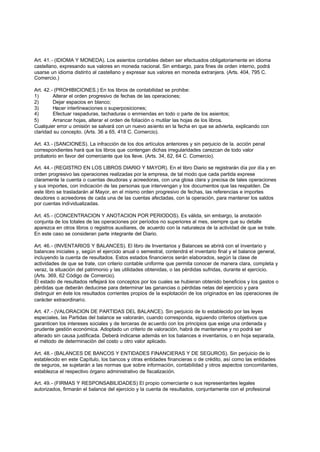 Art. 41.- (IDIOMA Y MONEDA). Los asientos contables deben ser efectuados obligatoriamente en idioma
castellano, expresando sus valores en moneda nacional. Sin embargo, para fines de orden interno, podrá
usarse un idioma distinto al castellano y expresar sus valores en moneda extranjera. (Arts. 404, 795 C.
Comercio.)

Art. 42.- (PROHIBICIONES.) En los libros de contabilidad se prohibe:
1)       Alterar el orden progresivo de fechas de las operaciones;
2)       Dejar espacios en blanco;
3)       Hacer interlineaciones o superposiciones;
4)       Efectuar raspaduras, tachaduras o enmiendas en todo o parte de los asientos;
5)       Arrancar hojas, alterar el orden de foliación o mutilar las hojas de los libros.
Cualquier error u omisión se salvará con un nuevo asiento en la fecha en que se advierta, explicando con
claridad su concepto. (Arts. 36 a 65, 418 C. Comercio).

Art. 43.- (SANCIONES). La infracción de los dos artículos anteriores y sin perjuicio de la. acción penal
correspondientes hará que los libros que contengan dichas irregularidades carezcan de todo valor
probatorio en favor del comerciante que los lleve. (Arts. 34, 62, 64 C. Comercio).

Art. 44.- (REGISTRO EN LOS LIBROS DIARIO Y MAYOR). En el libro Diario se registrarán día por día y en
orden progresivo las operaciones realizadas por la empresa, de tal modo que cada partida exprese
claramente la cuenta o cuentas deudoras y acreedoras, con una glosa clara y precisa de tales operaciones
y sus importes, con indicación de las personas que intervengan y los documentos que las respalden. De
este libro se trasladarán al Mayor, en el mismo orden progresivo de fechas, las referencias e importes
deudores o acreedores de cada una de las cuentas afectadas, con la operación, para mantener los saldos
por cuentas individualizadas.

Art. 45.- (CONCENTRACION Y ANOTACION POR PERIODOS). Es válida, sin embargo, la anotación
conjunta de los totales de las operaciones por períodos no superiores al mes, siempre que su detalle
aparezca en otros libros o registros auxiliares, de acuerdo con la naturaleza de la actividad de que se trate.
En este caso se consideran parte integrante del Diario.

Art. 46.- (INVENTARIOS Y BALANCES). El libro de Inventarios y Balances se abrirá con el inventario y
balances iniciales y, según el ejercicio anual o semestral, contendrá el inventario final y el balance general,
incluyendo la cuenta de resultados. Estos estados financieros serán elaborados, según la clase de
actividades de que se trate, con criterio contable uniforme que permita conocer de manera clara, completa y
veraz, la situación del patrimonio y las utilidades obtenidas, o las pérdidas sufridas, durante el ejercicio.
(Arts. 369, 62 Código de Comercio).
El estado de resultados reflejará los conceptos por los cuales se hubieran obtenido beneficios y los gastos o
pérdidas que deberán deducirse para determinar las ganancias o pérdidas netas del ejercicio y para
distinguir en éste los resultados corrientes propios de la explotación de los originados en las operaciones de
carácter extraordinario.

Art. 47.- (VALORACION DE PARTIDAS DEL BALANCE). Sin perjuicio de lo establecido por las leyes
especiales, las Partidas del balance se valorarán, cuando corresponda, siguiendo criterios objetivos que
garanticen los intereses sociales y de terceras de acuerdo con los principios que exige una ordenada y
prudente gestión económica. Adoptado un criterio de valoración, habrá de mantenerse y no podrá ser
alterado sin causa justificada. Deberá indicarse además en los balances e inventarios, o en hoja separada,
el método de determinación del costo u otro valor aplicado.

Art. 48.- (BALANCES DE BANCOS Y ENTIDADES FINANCIERAS Y DE SEGUROS). Sin perjuicio de lo
establecido en este Capítulo, los bancos y otras entidades financieras o de crédito, así como las entidades
de seguros, se sujetarán a las normas que sobre información, contabilidad y otros aspectos concomitantes,
establezca el respectivo órgano administrativo de fiscalización.

Art. 49.- (FIRMAS Y RESPONSABILIDADES) El propio comerciante o sus representantes legales
autorizados, firmarán el balance del ejercicio y la cuenta de resultados, conjuntamente con el profesional
 