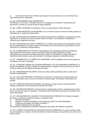 2)      Las firmas del tenedor del certificado que negocie el bono por primera vez y de la institución que
haya intervenido en la negociación.

Art. 695.- (REQUERIMIENTO DEL DEPOSITANTE).
El certificado y, en su caso, el formulario de bono, se entregarán por el almacén a requerimiento del
depositante, corriendo por cuenta de éste los gastos legítimos.

Art. 690.- (LIBRO TALONARIO). El certificado y el bono se desprenderán de libros talonarios.

Art. 697.- (CONSTANCIAS DE LOS INTERESES). Si no se hiciera constar en el bono el interés pactado, se
entenderá que su importe se ha descontado.

Art. 698.- (ANOTACION EN EL BONO DE LOS DATOS RELATIVOS AL CREDITO). Al realizarse la primera
negociación, se anotarán en el bono los datos relativos al crédito, y se inscribirá en el certificado la
constancia de la negociación del bono.

Art. 699.- (OBLIGACION DE AVISO AL ALMACEN). La institución que intervenga en la negociación avisará,
bajo su responsabilidad, al almacén creador del certificado, para que éste anote los datos relativos al bono
de prenda en los talonarios correspondientes.

Art. 700.- (EXHIBICION DE LOS TITULOS). Para disponer de las mercaderías el tenedor del certificado
debe exhibir juntos dicho titulo y el bono de prenda. Si éste se hubiese negociado y circulase
separadamente, el tenedor del certificado sólo podrá recoger las mercaderías si entrega al almacén el
importe del crédito prendario, para que el almacén lo mantenga a disposición del tenedor del bono.

Art. 701.- (NOMINATIVOS, A LA ORDEN O AL PORTADOR). Tanto el certificado como el bono pueden ser
nominativos, a la orden o al portador.

Art. 702.- (SITUACION JURIDICA DEL DEUDOR PRENDARIO Y DE LOS ALMACENES GENERALES). El
tenedor del certificado que haya constituido el crédito prendario al negociar el bono por primera vez, tendrá
la misma calidad que el aceptante de una letra de cambio.

Art. 703.- (PRESENTACION DEL BONO). El bono de prenda deberá presentarse para su cobro ante el
Almacén correspondiente.

Art. 704.- (FALTA DE PROVISION Y PROTESTO). Si el deudor no hubiese hecho provisión oportuna al
Almacén, éste deberá poner en el bono la anotación de falta de pago. Tal anotación surtirá efectos de
protesto.

Art. 705.-. (PROTESTO POR ANTE NOTARIO). Si el Almacén se niega a poner la anotación deberá
hacerse el protesto en la forma prevista para las letras de cambio.

Art. 700.- (PETICION DE SUBASTA). El tenedor del bono debidamente anotado o protestado podrá, dentro
de los ocho días que sigan a la anotación o al protesto, exigir del Almacén que proceda a la subasta de los
bienes depositados.

Art. 707.- (REALIZACION DE LA SUBASTA Y APLICACION DE SU PRODUCTO). El Almacén subastará
los bienes y su producto se aplicará al pago en el siguiente orden:
1)      Gastos de la subasta;
2)      Impuestos, derechos arancelarios y otros tributos que graven las cosas depositadas.
3)      Créditos que provengan del contrato de depósito, y
4)      Crédito incorporado al bono de prenda.
El remanente se conservará por el almacén a disposición del tenedor del certificado de depósito.

Art. 708.-. (COBRO Y APLICACION DEL SEGURO EN CASO DE SINIESTRO). En caso de perdida o daño
de las mercaderías por siniestro, el Almacén cobrará el importe del seguro y los aplicará en los términos del
artículo anterior.
 