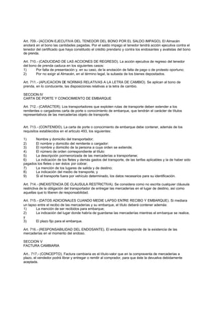 Art. 709.- (ACCION EJECUTIVA DEL TENEDOR DEL BONO POR EL SALDO IMPAGO). El Almacén
anotará en el bono las cantidades pagadas. Por el saldo impago el tenedor tendrá acción ejecutiva contra el
tenedor del certificado que haya constituido el crédito prendario y contra los endosantes y avalistas del bono
de prenda.

Art. 710.- (CADUCIDAD DE LAS ACCIONES DE REGRESO). La acción ejecutiva de regreso del tenedor
del bono de prenda caduca en los siguientes casos:
1)      Por falta de presentación y, en su caso, de la anotación de falta de pago o de protesto oportuno;
2)      Por no exigir al Almacén, en el término legal, la subasta de los bienes depositados.

Art. 711.- (APLICACION DE NORMAS RELATIVAS A LA LETRA DE CAMBIO). Se aplican al bono de
prenda, en lo conducente, las disposiciones relativas a la letra de cambio.

SECCION IV
CARTA DE PORTE Y CONOCIMIENTO DE EMBARQUE

Art. 712.- (CARACTER). Los transportadores que exploten rutas de transporte deben extender a los
remitentes o cargadores carta de porte o conocimiento de embarque, que tendrán el carácter de títulos
representativos de las mercaderías objeto de transporte.


Art. 713.- (CONTENIDO). La carta de porte o conocimiento de embarque debe contener, además de los
requisitos establecidos en el articulo 493, los siguientes:

1)     Nombre y domicilio del transportador;
2)     El nombre y domicilio del remitente o cargador:
3)     El nombre y domicilio de la persona a cuya orden se extiende;
4)     El número de orden correspondiente al título:
5)     La descripción pormenorizada de las mercaderías a transportarse;
6)     La indicación de los fletes y demás gastos del transporte, de las tarifas aplicables y la de haber sido
pagados los fletes o ser éstos por cobrar;
7)     La mención de los lugares de salida y de destino;
8)     La indicación del medio de transporte, y
9)     Si el transporte fuera por vehículo determinado, los datos necesarios para su identificación.

Art. 714.- (INEXISTENCIA DE CLAUSULA RESTRICTIVA). Se considera como no escrita cualquier cláusula
restrictiva de la obligación del transportador de entregar las mercaderías en el lugar de destino, así como
aquellas que lo liberen de responsabilidad.

Art. 715.- (DATOS ADICIONALES CUANDO MEDIE LAPSO ENTRE RECIBO Y EMBARQUE). Si mediara
un lapso entre el recibo de las mercaderías y su embarque, el título deberá contener además:
1)      La mención de ser recibidos para embarque;
2)      La indicación del lugar donde habría de guardarse las mercaderías mientras el embarque se realice,
y
3)      El plazo fijo para el embarque.

Art. 716.- (RESPONSABILIDAD DEL ENDOSANTE). El endosante responde de la existencia de las
mercaderías en el momento del endoso.

SECCION V
FACTURA CAMBIARIA

Art.. 717.- (CONCEPTO). Factura cambiaria es el título-valor que en la compraventa de mercaderías a
plazo, el vendedor podrá librar y entregar o remitir al comprador, para que éste la devuelva debidamente
aceptada.
 