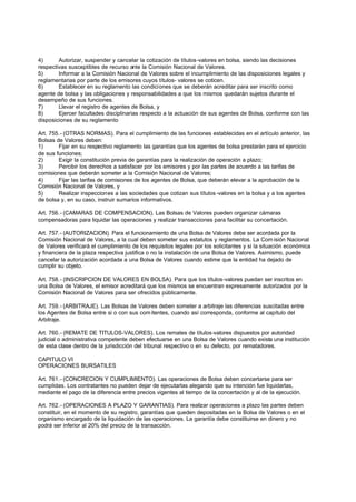 4)      Autorizar, suspender y cancelar la cotización de títulos-valores en bolsa, siendo las decisiones
respectivas susceptibles de recurso ante la Comisión Nacional de Valores.
5)      Informar a la Comisión Nacional de Valores sobre el incumplimiento de las disposiciones legales y
reglamentarias por parte de los emisores cuyos títulos- valores se coticen.
6)      Establecer en su reglamento las condiciones que se deberán acreditar para ser inscrito como
agente de bolsa y las obligaciones y responsabilidades a que los mismos quedarán sujetos durante el
desempeño de sus funciones.
7)      Llevar el registro de agentes de Bolsa, y
8)      Ejercer facultades disciplinarias respecto a la actuación de sus agentes de Bolsa, conforme con las
disposiciones de su reglamento

Art. 755.- (OTRAS NORMAS). Para el cumplimiento de las funciones establecidas en el artículo anterior, las
Bolsas de Valores deben:
1)      Fijar en su respectivo reglamento las garantías que los agentes de bolsa prestarán para el ejercicio
de sus funciones;
2)      Exigir la constitución previa de garantías para la realización de operación a plazo;
3)      Percibir los derechos a satisfacer por los emisores y por las partes de acuerdo a las tarifas de
comisiones que deberán someter a la Comisión Nacional de Valores;
4)      Fijar las tarifas de comisiones de los agentes de Bolsa, que deberán elevar a la aprobación de la
Comisión Nacional de Valores, y
5)      Realizar inspecciones a las sociedades que cotizan sus títulos -valores en la bolsa y a los agentes
de bolsa y, en su caso, instruir sumarios informativos.

Art. 756.- (CAMARAS DE COMPENSACION). Las Bolsas de Valores pueden organizar cámaras
compensadoras para liquidar las operaciones y realizar transacciones para facilitar su concertación.

Art. 757.- (AUTORIZACION). Para el funcionamiento de una Bolsa de Valores debe ser acordada por la
Comisión Nacional de Valores, a la cual deben someter sus estatutos y reglamentos. La Com isión Nacional
de Valores verificará el cumplimiento de los requisitos legales por los solicitantes y si la situación económica
y financiera de la plaza respectiva justifica o no la instalación de una Bolsa de Valores. Asimismo, puede
cancelar la autorización acordada a una Bolsa de Valores cuando estime que la entidad ha dejado de
cumplir su objeto.

Art. 758.- (INSCRIPCION DE VALORES EN BOLSA). Para que los títulos-valores puedan ser inscritos en
una Bolsa de Valores, el emisor acreditará que los mismos se encuentran expresamente autorizados por la
Comisión Nacional de Valores para ser ofrecidos públicamente.

Art. 759.- (ARBITRAJE). Las Bolsas de Valores deben someter a arbitraje las diferencias suscitadas entre
los Agentes de Bolsa entre si o con sus com itentes, cuando así corresponda, conforme al capítulo del
Arbitraje.

Art. 760.- (REMATE DE TITULOS-VALORES). Los remates de títulos-valores dispuestos por autoridad
judicial o administrativa competente deben efectuarse en una Bolsa de Valores cuando exista una institución
de esta clase dentro de la jurisdicción del tribunal respectivo o en su defecto, por rematadores.

CAPITULO VI
OPERACIONES BURSATILES

Art. 761.- (CONCRECION Y CUMPLIMIENTO). Las operaciones de Bolsa deben concertarse para ser
cumplidas. Los contratantes no pueden dejar de ejecutarlas alegando que su intención fue liquidarlas,
mediante el pago de la diferencia entre precios vigentes al tiempo de la concertación y al de la ejecución.

Art. 762.- (OPERACIONES A PLAZO Y GARANTIAS). Para realizar operaciones a plazo las partes deben
constituir, en el momento de su registro, garantías que queden depositadas en la Bolsa de Valores o en el
organismo encargado de la liquidación de las operaciones. La garantía debe constituirse en dinero y no
podrá ser inferior al 20% del precio de la transacción.
 
