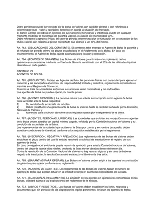Dicho porcentaje puede ser elevado por la Bolsa de Valores con carácter general o con referencia a
determinado título - valor u operación, teniendo en cuenta la situación del mercado.
El Banco Central de Bolivia en ejercicio de sus funciones monetarias y crediticias, puede en cualquier
momento modificar el porcentaje de garantía vigente, en exceso del mencionado 20%.
Debe reforzarse la garantía inicial, en caso de pérdida determinada por la fluctuación en la cotización de los
títulos valores con relación al precio concertado que alcance a un 10% del mismo.

Art. 763.- (OBLIGACIONES DEL COMITENTE). El comitente debe entregar al Agente de Bolsa la garantía y
el refuerzo por pérdida dentro los plazos establecidos en el Reglamento de la Bolsa. En caso de
incumplimiento, el Agente de Bolsa queda autorizada para liquidar la operación.

Art. 764.- (FONDOS DE GARANTIA). Las Bolsas de Valores garantizarán el cumplimiento de las
operaciones concertadas mediante un Fondo de Garantía constituido con el 50% de las utilidades liquidas
obtenidas en cada gestión.

CAPITULO VII
AGENTES DE BOLSA

Art. 765.- (REQUISITOS). Podrán ser Agentes de Bolsa las personas físicas con capacidad para ejercer el
comercio y las sociedades anónimas, de responsabilidad limitada y colectiva, regularmente constituidas e
inscritas en el Registro de Comercio.
Cuando se trate de sociedades anónimas sus acciones serán nominativas y no endosables.
Los agentes de Bolsa no pueden operar por cuenta propia

Art. 766.- (AGENTE INDIVIDUAL). La persona natural que solicite su inscripción como agente de bolsa
debe acreditar ante la bolsa respectiva:
1)      Su condición de accionista de la bolsa;
2)      Haber constituido una garantía ante la Bolsa de Valores hasta la cantidad señalada por la Comisión
Nacional de Valores; y
3)      Idoneidad para la función conforme a los requisitos fijados por el reglamento de la bolsa.

Art. 767.- (AGENTES, PERSONAS JURIDICAS). Las sociedades que soliciten su inscripción como agentes
de la bolsa deben acreditar un capital mínimo pagado, señalado por la Comisión Nacional de Valores y su
condición de accionistas de la Bolsa.
Los representantes de la sociedad que actúen en la Bolsa por cuenta y en nombre de aquella, deben
acreditar condiciones de idoneidad conforme a los requisitos establecidos por el reglamento.

Art. 768.- (INSCRIPCION, NEGATIVA Y APELACION). Los reglamentos de las Bolsas de Valores deben
establecer el plazo dentro del cual la entidad resolverá la solicitud de inscripción en el registro de sus
agentes de bolsa.
En caso de negativa, el solicitante puede recurrir de apelación para ante la Comisión Nacional de Valores,
dentro del plazo de quince días hábiles, debiendo la Bolsa elevar obrados dentro del tercer día.
Contra la resolución de la Comisión Nacional de Valores no hay recurso alguno, y en caso de haberse
negado a la inscripción, la resolución causará estado por el término de tres años.

Art. 769.- (GARANTIAS PARA OPERAR). Las Bolsas de Valores deben exigir a los agentes la constitución
de garantías para operar conforme a su reglamento.

Art. 770.- (NUMERO DE AGENTES). Los reglamentos de las Bolsas de Valores fijarán el número de
agentes de Bolsa que podrán actuar en la entidad teniendo en cuenta las necesidades de la plaza.

Art. 771.- (SUJECION AL REGLAMENTO). La actuación de los agentes en operaciones concertadas en las
Bolsas, quedará sujeta a las disposiciones del reglamento de la entidad.

Art. 772.- (LIBROS Y REGISTROS). Las Bolsas de Valores deben establecer los libros, registros y
documentos que, sin perjuicio de las disposiciones legales pertinentes, llevarán los agentes de Bolsa.
 