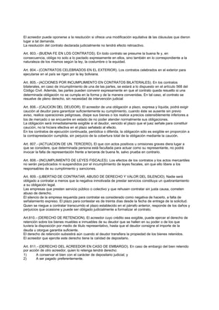 El acreedor puede oponerse a la resolución si ofrece una modificación equitativa de las cláusulas que dieron
lugar a tal demanda.
La resolución del contrato declarada judicialmente no tendrá efecto retroactivo.

Art. 803.- (BUENA FE EN LOS CONTRATOS). En todo contrato se presume la buena fe y, en
consecuencia, obliga no solo a lo pactado expresamente en ellos, sino también en lo correspondiente a la
naturaleza de los mismos según la ley, la costumbre o la equidad.

Art. 804.- (CONTRATOS CELEBRADOS EN EL EXTERIOR). Los contratos celebrados en el exterior para
ejecutarse en el país se rigen por la ley boliviana.

Art. 805.- (ACCIONES POR INCUMPLIMIENTO EN CONTRATOS BILATERALES). En los contratos
bilaterales, en caso de incumplimiento de una de las partes, se estará a lo dispuesto en el artículo 568 del
Código Civil. Además, las partes pueden convenir expresamente en que el contrato queda resuelto si una
determinada obligación no se cumpla en la forma y de la manera convenidas. En tal caso, el contrato se
resuelve de pleno derecho, sin necesidad de intervención judicial

Art. 806.- (CAUCION DEL DEUDOR). El acreedor de una obligación a plazo, expresa y líquida, podrá exigir
caución al deudor para garantizar suficientemente su cumplimiento, cuando éste se ausente sin previo
aviso, realice operaciones peligrosas, disipe sus bienes o los realice a precios ostensiblemente inferiores a
los de mercado o se encuentre en estado de no poder atender normalmente sus obligaciones.
La obligación será inmediatamente exigible si el deudor, vencido el plazo que el juez señale para constituir
caución, no la hiciera efectiva en el plazo señalado al efecto.
En los contratos de ejecución continuada, periódica o diferida, la obligación sólo es exigible en proporción a
la contraprestación cumplida, sin perjuicio de la cobertura total de la obligación mediante la caución.

Art. 807.- (ACTUACION DE UN. TERCERO). El que con actos positivos u omisiones graves diera lugar a
que se considere, que determinada persona está facultada para actuar como su representante, no podrá
invocar la falta de representación frente a terceros de buena fe, salvo prueba en contrario.

Art. 808.- (INCUMPLIMIENTO DE LEYES FISCALES). Los efectos de los contratos y los actos mercantiles
no serán perjudicados ni suspendidos por el incumplimiento de leyes fiscales, sin que ello libere a los
responsables de su cumplimiento y sanciones.

Art. 809.- (LIBERTAD DE CONTRATAR, ABUSO DE DERECHO Y VALOR DEL SILENCIO). Nadie será
obligado a contratar a menos que la negativa inmotivada de prestar servicios constituya un quebrantamiento
a su obligación legal.
Las empresas que presten servicio público o colectivo y que rehusen contratar sin justa causa, cometen
abuso de derecho.
El silencio de la empresa requerida para contratar es considerado como negativa de hacerlo, a falta de
señalamiento expreso. El plazo para contestar es de treinta días desde la fecha de entrega de la solicitud.
Quien se niegue a contratar transcurrido el plazo establecido en el párrafo anterior, responde de los daños y
perjuicios que ocasione y puede ser obligado judicialmente a formalizar el contrato.

Art.810.- (DERECHO DE RETENCION). El acreedor cuyo crédito sea exigible, puede ejercer el derecho de
retención sobre los bienes muebles e inmuebles de su deudor que se hallen en su poder o de los que
tuviera la disposición por medio de titulo representativo, hasta que el deudor consigne el importe de la
deuda u otorgue garantía suficiente.
El derecho de retención subsistirá aún cuando el deudor transfiera la propiedad de los bienes retenidos.
El acreedor que ejercite este derecho tiene la calidad de depositario.

Art. 811.- (DERECHO DEL ACREEDOR EN CASO DE EMBARGO). En caso de embargo del bien retenido
por acción de otro acreedor, quien lo retenga tendrá derecho:
1)      A conservar el bien con el carácter de depositario judicial; y
2)      A ser pagado preferentemente.
 