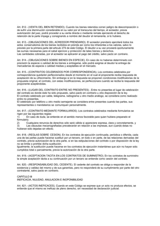 Art. 812.- (VENTA DEL BIEN RETENIDO). Cuando los bienes retenidos corran peligro de descomposición o
de sufrir una disminución considerable en su valor por el transcurso del tiempo, el acreedor, previa
autorización del juez, podrá proceder a su venta directa o mediante remate ejerciendo el derecho de
retención de la parte impaga y consignando a nombre del deudor el remanente, si lo hubiera.

Art. 813.- (OBLIGACIONES DEL ACREEDOR PRENDARIO). El acreedor prendario ejercitará todos los
actos conservatorios de los bienes recibidos en prenda así como los inherentes a los valores, salvo lo
previsto por la primera parte del articulo 274 de este Código. El deudor a su vez proveerá oportunamente
las sumas necesarias para el cabal ejercicio y protección de tales bienes y derechos.
Las cantidades cobradas, por el acreedor se aplicarán al pago del crédito, salvo pacto en contrario.

Art. 814.- (OBLIGACIONES SOBRE BIENES EN ESPECIE). En caso de no haberse determinado con
precisión la especie o calidad de los bienes a entregarse, sólo podrá exigirse al deudor la entrega de
mercaderías de especie o calidad medias y aceptables en el mercado.

Art. 815.- (CONTRATOS CELEBRADOS POR CORRESPONDENCIA). Los contratos celebrados por
correspondencia quedarán perfeccionados desde el momento en el cual el proponente reciba respuesta de
aceptación de su ofrecimiento. Sin embargo si en la respuesta se proponen condiciones modificatorias de la
propuesta original, el contrato, con estas modificaciones, se perfeccionara cuando se reciba la respuesta del
proponente aceptándolas.

Art. 816.- (LUGAR DEL CONTRATO ENTRE NO PRESENTES) . Entre no presentes el lugar de celebración
del contrato es donde éste ha sido propuesto, salvo pacto en contrario u otra disposición de la ley.
El contrato celebrado por cable, telegrama, radiograma u otro medio análogo, se considera como realizado
entre no presentes.
El celebrado por teléfono u otro medio semejante se considera entre presentes cuando las partes, sus
representantes o mandatarios se comuniquen personalmente.

Art. 817.- (CONTRATO MEDIANTE FORMULARIOS). Los contratos celebrados mediante formularios se
rigen por las siguientes reglas:
1)      En caso de duda, se entiende en el sentido menos favorable para quien hubiera preparado el
formulario;
2)      Cualquiera renuncia de derechos sólo será válida si apareciere expresa, clara y concretamente, y
3)      Las cláusulas mecanografiadas prevalecerán en relación a las impresas, aun cuando éstas no
hubieran sido dejadas sin efecto.

Art. 818.- (REGLAS SOBRE CESION). En los contratos de ejecución continuada, periódica o diferida, cada
una de las partes puede hacerse sustituir por un tercero, en todo o en parte, de las relaciones derivadas del
contrato, previa autorización de la otra parte, si en las estipulaciones del contrato o por disposición de la ley
no se limita o prohibe dicha sustitución.
Igualmente, la sustitución puede hacerse en los contratos de ejecución instantánea que aún no hayan sido
cumplidos total o parcialmente, previa la autorización de la otra parte.

Art. 819.- (ACEPTACION TACITA EN LOS CONTRATOS DE SUMINISTRO). En los contratos de suministro
la simple aceptación tácita a su continuación por un tercero se entiende como cesión del contrato.

Art. 820.- (RESPONSABILIDAD DEL CEDENTE). El cedente del contrato se obliga a responder de la
existencia y validez del mismo y de sus garantías, pero no responderá de su cumplimiento por parte del otro
contratante, salvo pacto en contrario.

CAPITULO III
INEFICACIA, NULIDAD, ANULACION E INOPONIBILIDAD

Art. 821.- (ACTOS INEFICACES). Cuando en este Código se exprese que un acto no produce efectos, se
entiende que el mismo es ineficaz de pleno derecho, sin necesidad de declaración judicial.
 