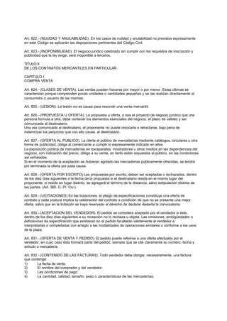 Art. 822.- (NULIDAD Y ANULABILIDAD). En los casos de nulidad y anulabilidad no previstos expresamente
en este Código se aplicarán las disposiciones pertinentes del Código Civil.

Art. 823.- (INOPONIBILIDAD). El negocio jurídico celebrado sin cumplir con los requisitos de inscripción y
publicidad que la ley exige, será inoponible a terceros.

TITULO II
DE LOS CONTRATOS MERCANTILES EN PARTICULAR

CAPITULO I
COMPRA VENTA

Art. 824.- (CLASES DE VENTA). Las ventas pueden hacerse por mayor o por menor. Estas últimas se
caracterizan porque comprenden pocas unidades o cantidades pequeñas y se las realizan directamente al
consumidor o usuario de las mismas.

Art. 825.- (LESION). La lesión no es causa para rescindir una venta mercantil.

Art. 826.- (PROPUESTA U OFERTA). La propuesta u oferta, o sea el proyecto de negocio jurídico que una
persona formula a otra, debe contener los elementos esenciales del negocio, el plazo de validez y ser
comunicada al destinatario.
Una vez comunicada al destinatario, el proponente no puede revocarla o retractarse, bajo pena de
indemnizar los perjuicios que con ello cause, al destinatario.

Art. 827.- (OFERTA AL PUBLICO). La oferta al público de mercaderías mediante catálogos, circulares u otra
forma de publicidad, obliga al comerciante a cumplir lo expresamente indicado en ellos.
La exposición pública de mercaderías en escaparates, mostradores u otros medios en las dependencias del
negocio, con indicación del precio, obliga a su venta, en tanto estén expuestas al público, en las condiciones
así señaladas.
Si en el momento de la aceptación se hubieran agotado las mercaderías públicamente ofrecidas, se tendrá
por terminada la oferta por justa causa.

Art. 828.- (OFERTA POR ESCRITO) Las propuestas por escrito, deben ser aceptadas o rechazadas, dentro
de los diez días siguientes a la fecha de la propuesta si el destinatario reside en el mismo lugar del
proponente; si reside en lugar distinto, se agregará el término de la distancia, salvo estipulación distinta de
las partes. (Art. 385. C. Pr. Civ.).

Art. 829.- (LICITACIONES) En las licitaciones, el pliego de especificaciones constituye una oferta de
contrato y cada postura implica la celebración del contrato a condición de que no se presente una mejor
oferta, salvo que en la licitación se haya reservado el derecho de declarar desierta la convocatoria.

Art. 830.- (ACEPTACION DEL VENDEDOR). El pedido se considera aceptado por el vendedor si éste,
dentro de los diez días siguientes a su recepción no lo rechaza u objeta. Las omisiones, ambigüedades o
deficiencias de especificación que existieran en el pedido facultarán válidamente al vendedor a
interpretarlas o completarlas con arreglo a las modalidades de operaciones similares o conforme a los usos
de la plaza.

Art. 831.- (OFERTA DE VENTA Y PEDIDO). El pedido puede referirse a una oferta efectuada por el
vendedor, en cuyo caso ésta formará parte del pedido, siempre que se cite claramente su número, fecha y
artículo o mercadería.

Art. 832.- (CONTENIDO DE LAS FACTURAS). Todo vendedor debe otorgar, necesariamente, una factura
que contenga:
1)      La fecha de venta;
2)      El nombre del comprador y del vendedor;
3)      Las condiciones de pago;
4)      La cantidad, calidad, tamaño, peso o características de las mercaderías;
 