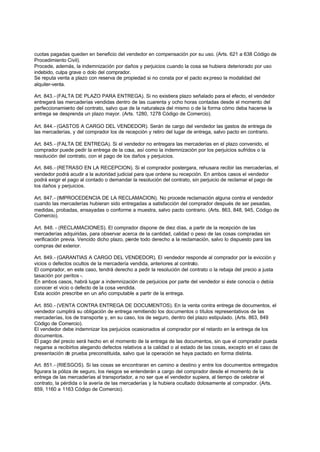 cuotas pagadas queden en beneficio del vendedor en compensación por su uso. (Arts. 621 a 638 Código de
Procedimiento Civil).
Procede, además, la indemnización por daños y perjuicios cuando la cosa se hubiera deteriorado por uso
indebido, culpa grave o dolo del comprador.
Se reputa venta a plazo con reserva de propiedad si no consta por el pacto ex preso la modalidad del
alquiler-venta.

Art. 843.- (FALTA DE PLAZO PARA ENTREGA). Si no existiera plazo señalado para el efecto, el vendedor
entregará las mercaderías vendidas dentro de las cuarenta y ocho horas contadas desde el momento del
perfeccionamiento del contrato, salvo que de la naturaleza del mismo o de la forma cómo deba hacerse la
entrega se desprenda un plazo mayor. (Arts. 1280, 1278 Código de Comercio).

Art. 844.- (GASTOS A CARGO DEL VENDEDOR). Serán de cargo del vendedor las gastos de entrega de
las mercaderías, y del comprador los de recepción y retiro del lugar de entrega, salvo pacto en contrario.

Art. 845.- (FALTA DE ENTREGA). Si el vendedor no entregara las mercaderías en el plazo convenido, el
comprador puede pedir la entrega de la cosa, así como la indemnización por los perjuicios sufridos o la
resolución del contrato, con el pago de los daños y perjuicios.

Art. 846.- (RETRASO EN LA RECEPCION). Si el comprador postergara, rehusara recibir las mercaderías, el
vendedor podrá acudir a la autoridad judicial para que ordene su recepción. En ambos casos el vendedor
podrá exigir el pago al contado o demandar la resolución del contrato, sin perjuicio de reclamar el pago de
los daños y perjuicios.

Art. 847.- (IMPROCEDENCIA DE LA RECLAMACION). No procede reclamación alguna contra el vendedor
cuando las mercaderías hubieran sido entregadas a satisfacción del comprador después de ser pesadas,
medidas, probadas, ensayadas o conforme a muestra, salvo pacto contrario. (Arts. 863, 848, 945, Código de
Comercio).

Art. 848. - (RECLAMACIONES). El comprador dispone de diez días, a partir de la recepción de las
mercaderías adquiridas, para observar acerca de la cantidad, calidad o peso de las cosas compradas sin
verificación previa. Vencido dicho plazo, pierde todo derecho a la reclamación, salvo lo dispuesto para las
compras del exterior.

Art. 849.- (GARANTIAS A CARGO DEL VENDEDOR). El vendedor responde al comprador por la evicción y
vicios o defectos ocultos de la mercadería vendida, anteriores al contrato.
El comprador, en este caso, tendrá derecho a pedir la resolución del contrato o la rebaja del precio a justa
tasación por peritos -.
En ambos casos, habrá lugar a indemnización de perjuicios por parte del vendedor si éste conocía o debía
conocer el vicio o defecto de la cosa vendida.
Esta acción prescribe en un año computable a partir de la entrega.

Art. 850.- (VENTA CONTRA ENTREGA DE DOCUMENTOS). En la venta contra entrega de documentos, el
vendedor cumplirá su obligación de entrega remitiendo los documentos o títulos representativos de las
mercaderías, los de transporte y, en su caso, los de seguro, dentro del plazo estipulado. (Arts. 863, 849
Código de Comercio).
El vendedor debe indemnizar los perjuicios ocasionados al comprador por el retardo en la entrega de los
documentos.
El pago del precio será hecho en el momento de la entrega de las documentos, sin que el comprador pueda
negarse a recibirlos alegando defectos relativos a la calidad o al estado de las cosas, excepto en el caso de
presentación de prueba preconstituida, salvo que la operación se haya pactado en forma distinta.

Art. 851.- (RIESGOS). Si las cosas se encontraran en camino a destino y entre los documentos entregados
figurara la póliza de seguro, los riesgos se entenderán a cargo del comprador desde el momento de la
entrega de las mercaderías al transportador, a no ser que el vendedor supiera, al tiempo de celebrar el
contrato, la pérdida o la avería de las mercaderías y la hubiera ocultado dolosamente al comprador. (Arts.
859, 1160 a 1163 Código de Comercio).
 