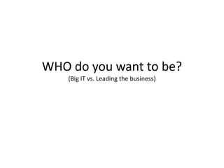 WHO do you want to be?
    (Big IT vs. Leading the business)
 