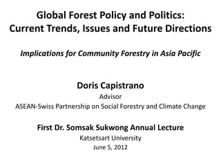 Global Forest Policy and Politics:
Current Trends, Issues and Future Directions

  Implications for Community Forestry in Asia Pacific


                    Doris Capistrano
                           Advisor
 ASEAN-Swiss Partnership on Social Forestry and Climate Change

       First Dr. Somsak Sukwong Annual Lecture
                     Katsetsart University
                         June 5, 2012
 