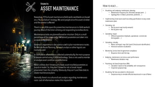 Nowadays,95% ofasset maintenancefield works worldwidearebased
on a “Run tofailure”strategy.Wesend peopleoncetheassetis broken
and theserviceis affected
There’s a verylittlespacefor preventivemaintenancein a field worker’s
journey.Most of thetimeis driving and respondingtoendlessforms
Maintenancetasks areplannedbasedon intuition.Onlyin a small
percentageofthecases usefulliferelated parametersaretaken into
account in theprocess
Foreman’s experienceis thescienceused toplan maintenanceroutes.
NoVehicleRoutePlanning,Network analysis or other logistic are
normallyused
In such places wheredata is collected automatically,themain purpose
is remotecontrolusing SCADAtechnology. Data is not usedtomonitor
or analyzeasset condition or performance
Water utilities don’t knowsuch a basic assetinstalledparameters as
brand or model.So,theydon’t knowtherisk or break impact
associated.Even thecriticality.Obviously,theycan’tusethesedata to
createmaintenanceplans
Normally there’s nocultureofcost analysis regarding maintenance
costs.Lack ofinformation makes this impossible
Related to
ASSET MAINTENANCE
HOW TO REACT…
• Visualizing and analyzing maintenance planning
• Maintenance frequency (fix,threshold,average point…)
• Typology (Run to failure,preventive,predictive…)
• Implementing Smart asset search according specifications to easy create
maintenance plans
• Calculating risk
• Risk by asset map (mostly network)
• Risk by years map
• Calculating impact
• Different parameters (hydraulic,operational, commercial,
demographic…)
• Calculating criticality
• Matrix risk-impact map (Hot Spots/Criticalassets identification)
• Historical evolution visualization
• Monitoring Service levelof agreement compliance
• Response times and SLA map
• Analyzing maintenance cost versus asset performance
• Maintenance deviation map
• Prioritizing risk based inspections (RBI)
• Calculation based on fail probability and consequences
• Inspection proposalmap
• Visualizing fail tree associated to criticalassets
• Geoprocessing to simulate affected areas/assets in case offailure
 