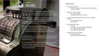 Normally company’s customers arenot properlyrepresentedon a
map.Water Utilities,always influencedbytheir shorttermeconomic
return obsession,don’tsenseimmediatelya realbenefit in geocoding
Thebilling process in usuallycomplexand fullyof casuistic.In
addition,localgovernment influenceis highmakingalmost
impossibletoshareeasilysynergies,proceduresand tools between
companies without a good layer ofcustomization
Regarding today’s readingand billingmonthlyandbimonthly
frequencies ,theanalyticalchallengefor Water Utilities is huge.
Smart Metering is coming so,therealityis that consumption forecast
and billing period estimation arefar frombeing easytocalculate
today
Consumption analysis is stillan unresolved matter.Therepresentation,
qualityand quantityofcustomer’s data is not at thenecessarylevelto
takeright decisions.
Business Intelligenceareabsolutelyorientedtobilling consolidation
and report.Onlyfewof themgofurther trying tocover thedebt
analysis.There’s stilla long path alongthewaybeforethesesystems
start tobereallyvaluable…
Related to
BILLING
HOW TO REACT…
• Discovering our customers
• Thematic maps by age, connection type,consumption type,large
consumers,criticality…
• Mapping our customer’s behavior
• Consumption evolution
• By segmentation (domestic,commercial…)
• Implementing Smart design and follow-up tools for customer cadaster
reviewing
• Smart segmentation/zoning
• Real vs Planned
• Discovering how debt evolves
• Debt map
• Cross analysis with customer dataand demographics
• Cross analysis with offices location
• Cross analysis with digital channels
• Analyzing the anomalous consumption
• Fraud identification map
• Meter abnormalfunction identification
 