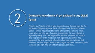 2 Companies know how isn’t yet gathered in any digital
format
Petabytes and Petabytes of data is being generated around the world every day.The
percentage of daily non registered data is infinitely superior. Same story in Water
Utilities. There are thousands and thousands of transactions, operations, emails,
conversations and other ways of valuable communication that is not collected or
registered properly. It has been happened for years which, in absence of historical
data, does not allow Water Utilities learn from experience. But perhaps most
egregious is that basic operational information about processes, systems or field
operations are still in people’s brains instead of digital data bases.The risk and costfor
companies is too high. What can not be shared easily, don’t exist…
 