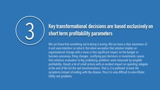 3 Key transformational decisions are based exclusivelyon
short term profitability parameters
We can know that something we’re doing is wrong. Wecan have a clear awareness of
it and sane intention to solveit. But when werealize that solution implies an
organizational change with a more or less significant impact on the budget or
business processes, thing changes. Justifying past decisions or investments causes
that solutions evaluation to big underlying problems were measured by tangible
profitability. Result,a lot of small actions with an evident impact on spending relegate
at the end of the list the real transformations. That is, it is preferred to treat the
symptoms instead of ending with the disease. Thus it is very difficult to solve Water
Utility real problems
 